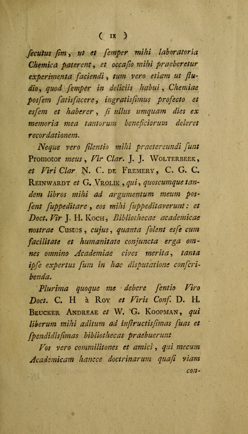 fecutus fim, iit €t femper mihi laboratoria Chemica paterent, et occafio mihi praeheretur experimenta faciendi, tum vero etlam ut flu- dio^ quod femper in deliciis habui ^ Chemiae posfem fatisfacere^ ingratisfimus profecto et esfem et haberer, // ullus umquam dies ex memoria mea tantorum beneficiorum deleret recordationem. Neque vero ftlentio mihi practercundi funt Promotor 7neus ^ Fir Clar. J. J. Wolterbeek, et Viri Clar N. C. de Freimery, C. G. C. Reinwardt et G. Vrolik ^qui-, quoscumquetan- dem libros mihi ad argumentum meum pos- fent fuppeditare , eos mihi fuppeditaverunt: et Doct. Vir J. H. Koch, Bibliothecae academicae nostrae Cuscos, cujus, quanta folent esfe cum facilitate et humanitate conjuncta erga om- nes omnino Academiae cives merita^ tanta ipfe expertus funi in hac dispuiatione confcri- henda. Plurima quoque me debere fentio Viro Doct. C. H a RoY et Viris Conf D. H. Beucker Andreae et W. G. Koopman, qui liherum mihi aditum ad infructispmas fuas et fpendidisfimas bihliothecas praebuerunt Vos vero commilitones et amici, qni mccum jicadcmicam hancce doctrinarum- qua/l viam con-