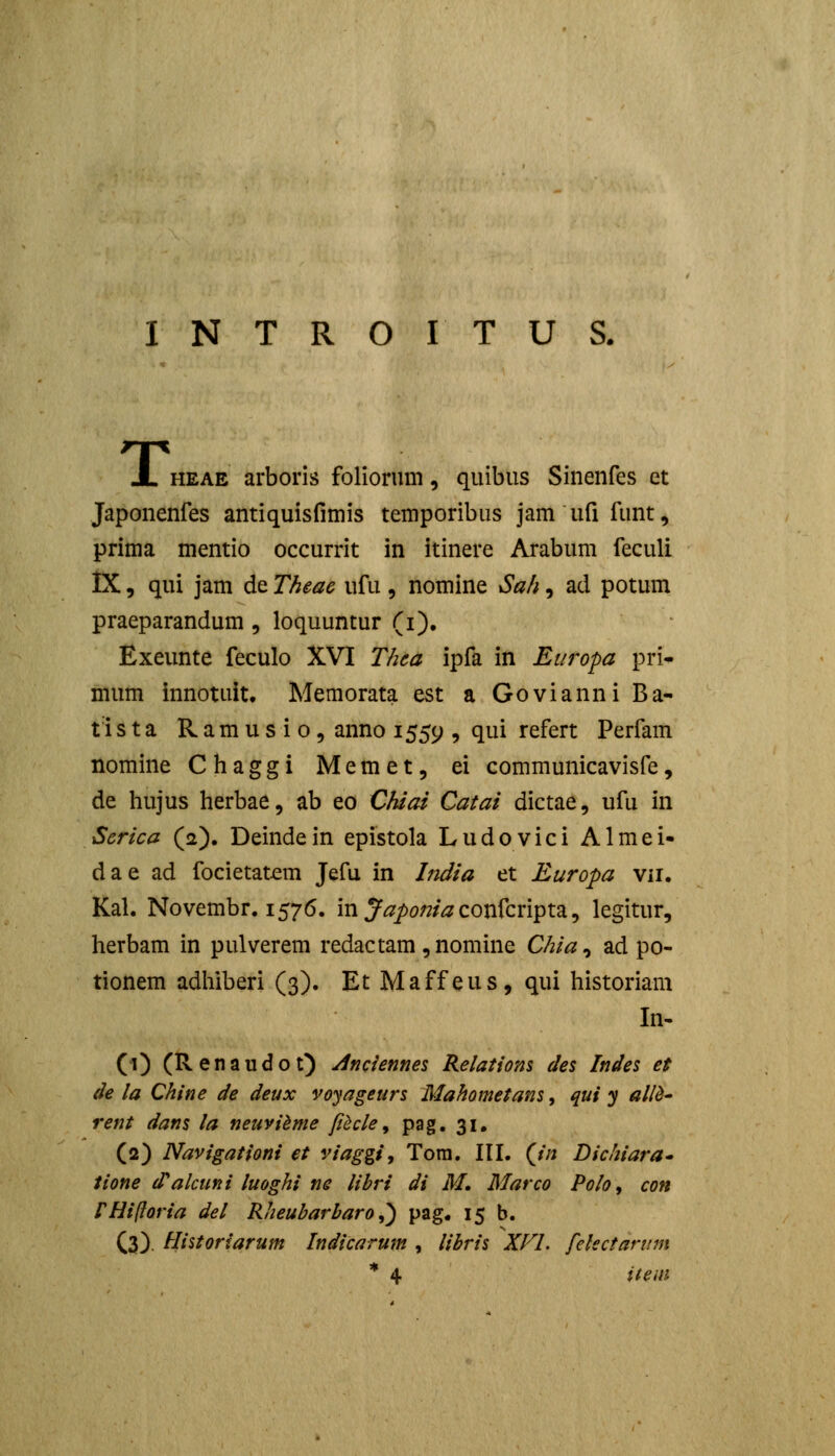 HEAE arboris foliorum, quibiis Sinenfes et Japonenfes antiquisfimis temporibus jam ufi funt, prima mentio occurrit in itinere Arabum feculi IX, qui jam de Theac ufu , nomine Sah, ad potum praeparandum , loquuntur (i), Exeunte feculo XVI Thea ipfa in Etiropa pri- mum innotuit, Memorata est a Govianni Ba- tlsta Ramusio, anno 1559 9 ^ui refert Perfam nomine Chaggi Memet, ei communicavisfe, de hujus herbae, ab eo Chiai Catai dictae, ufu in Serica (2). Deindein epistola Ludovici Almei- dae ad focietat^m Jefu in Lidia et Europa vn. Kal. Novembr. 1576. in J^^/)o;?/^ confcripta, legitur, herbam in pulverem redactam ,nomine Chia^ ad po- tionem adhiberi (3). Et Maffeus, qui historiam In- (1) (Renaudot) yinciennes Relatiom de% Indes et de la Chine de deux voyageurs Mahometans, qui y ai/d' rent dans la neuvihme ftiicle ^ pag. 31, (2) Navigationi et viaggi, Tora. III. (//j Dichiara* iione d^alcuni luoghi ne libri di M. Marco Polo, con rmftoria del Rheubarharo^ pag. 15 b. (3). tlistoriarum Indicarum , lihris XFL felectannn