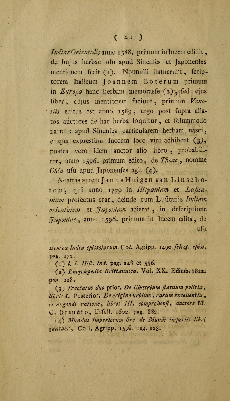 IridiaeOrientalis 2ii\\\o 1588. primum inlucem edidit, de hujus herbae uiii apud Sinentcs et Japonenfes mentionem fecit (i). Nonnulli {latuerunt, fcrip- torem Italicum Joannem Boterum primum in Europa hanc herbam memorasfe (2), fed ejus liber, cujus mentionem faciunt, primum Vcne- tiis editus est anno 1589, ergo post fupra alla- tos aiictores de hac herba loquitur , et folummodo iiarrat: apud Sincnfes particularem herbam nasci, e qua expresfum fuccum loco vini adhibent (3), postca A^ero idem auctor alio libro , probabili- tcr, anno 1596, primum edito, de Theae ^ nomine Chia ufu apud Japonenfes agit (4). NostrasautemJanusHuigen van Linscho- ten, qui anno 1779 in Hi:paniam et Lufita- niam profcctus erat, deinde cum Lufitanis Indiam orientakm et Japoniam adierat, in defcriptione Japoniae ^ anno 1596. primum in lucem edita, de ufu iiemexlndia epistoIarum.Col. Agripp. n^go.felec^, epist, pag. 172. {i) L L Hi/I, Ind. pag. 248 et 556. (2) Encyclopedia Brittannica. Vol. XX. Edimb. 1822. pRg. 228. ^3) Tractatus duo prior. De illustrium ftatuum politia^ lihris X. Posterior. De origine urbium, earum exceilentia , ct migendi ratione^ libris IIL comprehenfi, auctore M. G. Draudio, Urf»;ll. 1602. pag. 882. t fC) Mundus Imperiorum five de Mundi imperiis lihri quatuor^ Coll. Agripp. 1598. pag. 123.