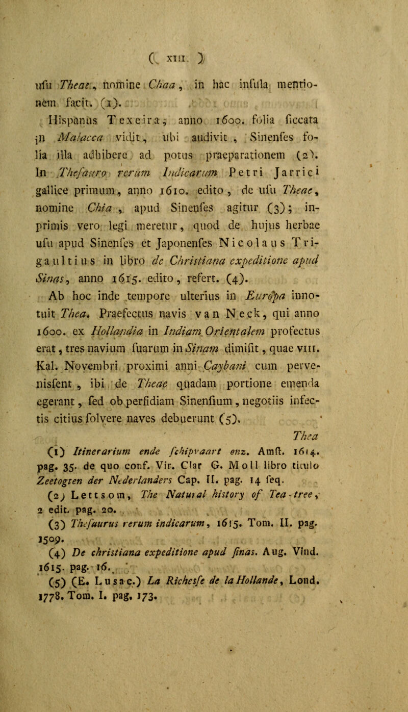 (_ XT[I > \ii'u Theac ^ nomine CJma ^ in hac inliila mentio- nem facit. (i). Hispanas Texcira, anno 1600. f(jlia ficcata \X\ Malacca vidit, ubi audivit , Sinenfes fo- lia illa adbiberc ad potus praeparationem (2\ In Thefauro rcrum Indkarum Petri Jarrici galUce primum, anno 1610. edito , de ufu Theae^ nomine Chia , apud Sinenfes agitur (3); in- primis vero legi meretur, quod de hujus herbae ufu apud Sincnics et Japonenfes Nicolaus Tri- gaultius in libro de Christiana expeditioju apud Sinas^ anno 16.15. edito, refert. (4). Ab hoc inde tempore ulterius in Euro^a inno- tuit Thea, Praefcctus navis van N.eck, qui anno 1600. ex Hollandia in IndiamOrientalem profectus erat, tres navium fuarum in Sinajn dimifit, quae viii. Kal. Novembri proximi ^iXim CaybaJii cum perve- nisfent , ibi de jyieae quadam portione emenda cgerant, fed obperfidiam Sinenfium, negotiis infec- tis citius folyere navcs dcbuerunt (5}. Thea (l) Itinerarium ende fchipvaart enz» Amft. 1614. pag» 35- ^^ <lo conf. Vir. Clar G. Moll libro ticiilo Zeetogxen der Niclerlanders Cap. 11. pag. 14 feq. (2; Lettsoin, The Natural history of Teatree^ 2 edit. pag. 20. (3) ThLfaurus reruin indicarum^ 1555. Tom. II. pag. 150P. (4) De christiana expeditione apud Jinas. Aug. Vhid. 1615. pag. \6. (5) (£• I- s a c.) La Richesfe de la Hollande, Lond. 1778. Tom. I. pag, J73.