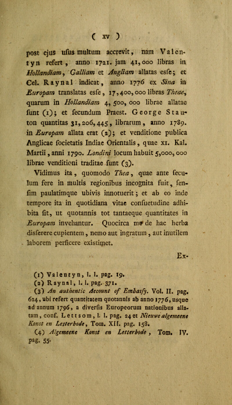 post ejus ufus multiim accrevit, nam Valen- tyn refert , anno 1721. jam 41,000 libras iii Mollandiam^ Galliam et Angliam allatas esfe; et Cel. Raynal indicat, anno 1776 ex Sina in Europam translatas esfe, i7,4oo,ooolibras 7/^^^, quarum in Hollandiam 4, 500, 000 librae allatae funt (i); et fecundum Praest. George Stau- ton quantitas 31,206,445, librarum, anno 1789. in Europam allata erat (a); et venditione publica Anglicae focietatis Indiae Orientalis, quae xi. KaU Martii, anni 1790. Londini locum habuit 5,000,000 librae venditioni traditae funt (3). Vidimus ita, quomodo Thea, quae ante fecu- lum fere in multis regionibus incognita fuit, fen- fim paulatimque ubivis innotuerit; et ab eo inde tempore ita in quotidiana vitae confuetndine adhi- bita fit, ut quotannis tot tantaeque quantitates in Europam invehantur. Quocirca me^de hac herba disferere cupientem, nemo aut ingratum, aut inutilem laborem perficere existimet. Ex- (O Valentyn, I. I. pag, 19. (2) Raynal, 1. 1. pag. 371. (3) An authentic Account of Emlaspj, Vol. II, pag. 624, ubi refert quantitatera quotannis ab anno 1776,usque ad annura 1795, a diverfis Europeoruui nationibus alla- tam, conf. L e 11 s o m, I. 1, pag. 24 et Nieuwe algemeene Konst en Letterbode^ Tom. Xlf. pag. 158. C4) Algemeene Konst en Letterbode, Tom. IV. pag. 55'
