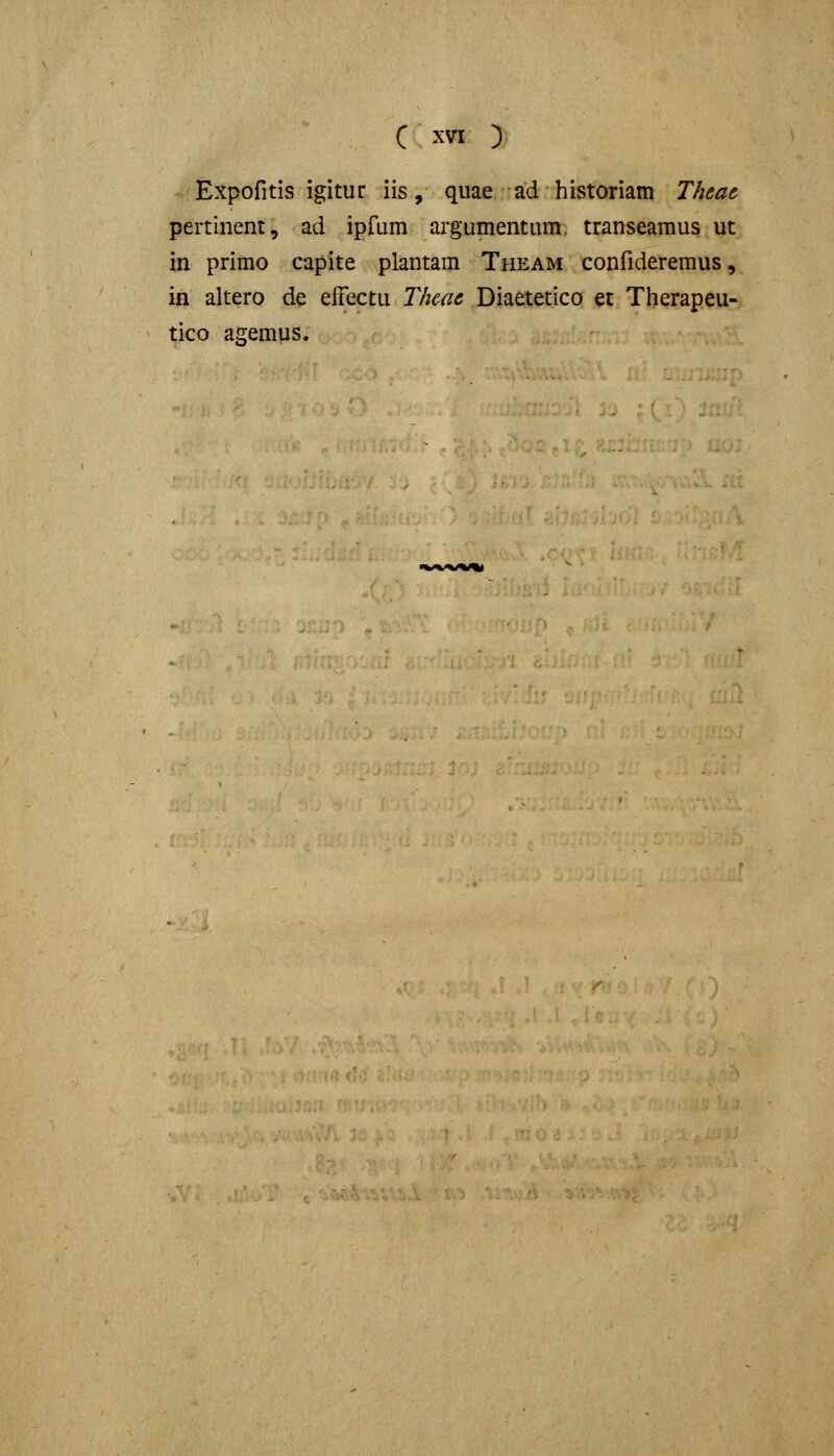 C xvr ) Expofitis igitur iis, quae ad historiam Thme. pertinent, ad ipfum argumentum, transeamus ut in primo capite plantam Theam confideremus, in altero de efFectu Thcae Diaetetico et Therapeu- tico acemus.