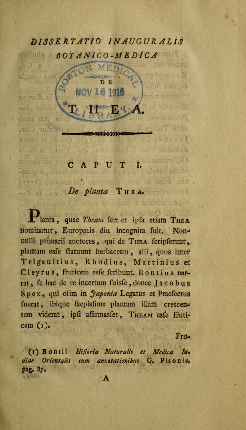 blSSERTATIO INAUGURALIS BOTANICO-MEDiCA O t B \\ ,%iffi'* C A P U T r. De planta Thea. Jr lanta, quae Theam fert et ipfa etiam Thea iiominatur, Europaus diu incognita fuit* Non- nulli primarii auctores ^ qui de Thea fcripferunr, plafltam esfe ftatuunt herbaceam, alii, quos iiltei* Trigaiiltius, Rhodius, Martiriiusct C1 ey r u s , fruticem esfe fcribunt. B o n t i u s nar- rat, fe hac de re incertum fuisfe, donec J a c o b u s Spex, qui olim in Japonia Legatus et Praefectus fuerat, ibique faepisfime plantam illam crescen-; tem viderat, ipfi affirmasfet, Theam esfe fruti- cem Ci). Fril* (l) Bohtii Hifiorta Naturaiis et Medica Iri^ diae Orientalis cum annotationibus G. Pisoni?# ?ag. 8;. A