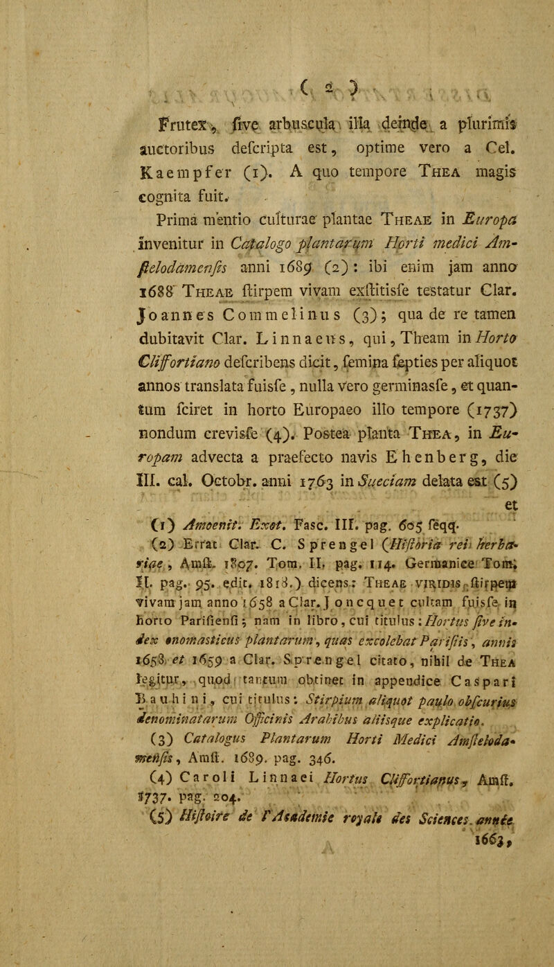( ^ ) ■ Priitex>, frvp arbiiscyla\ ill^ dein^e a pliirifflfs auctoribus defcripta est, optime vero a Cel. Kaempfer (i). A quo tempore Thea magis eognita fuit. Prima msntio culturae plantae Theae in Europa invenitur in Catqlogo plantafMm Horti medici Am- fielodamenfis anni i68^ C^): ibi enim jam anna 168B Theae (lirpem viyam exftitisfe testatur Clar. J o ann es C 0 m m e 1 i nu s (3); qua de re tamen dubitavit Clar. L i n n a e it s, qui, Tlieam in Hort9 Cliffortiano defcribens dicit, Cemina fibpties per atiquot annos translatafuisfe, nulla Vero germinasfe, et quan- tum fciret in horto Europaeo illo tempore (1757) nondum Grevisfe (4). Po&tea planta Thea, in Ew ropam advecta a praefecto navis Ehenberg, die III. caL Oetobr. anni 1763 in iS^/^c/^ot delata e&t (5) ^t Ci) Amoeftft, ExH, Fasc. 111. pag. 605 feqq. (2) Errat Clar. C. S prenge\ QHi^/iSna reii hrBa- yi^^,', Amft- 1S07. Tora. II, pag. 114, Geriftanice'Tom^ ]|l. pag. 95, edic, i8ic^,) 4^cens.; Theae vji^iDiSf>ft}f^qi vivani jam anno 1658 aClar.J oncque t cnltam fujsfer ii^ Borto Parifienfi ^ nam in libro , cui titulus ://^r///5yj'v^m- dex $nomasticus plantarum^quas excolebat Parifiis\ annis t^0,et i6.59;ar:Cla^.)Sip'.r€.ngel cftato, nihil d« Thea kgjtpr, .quAdf tantum ob.tinec in appendice CaSpari B a u h i n i, cui titulus; Stirpium aliquot pa^lo.oh£curiu,s denominatannn Oficinis Arahibus aliisque explicatis, (3) Catalogus Plantarum Horti Mediei Amjlekda* meiifis^ Amfl;. 1689. pag. 346. (4) Caroli Linnaei //^r/«^ CUfortiaftuSy Amft, S737. Pag; 204.