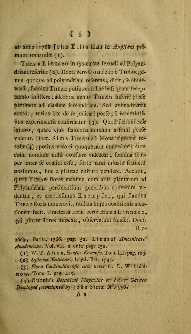 ■iitJiiiiid f^M John E 11 i s illaht iil Ar?0dm fjrt inum tratistulit (i). Thea a Linnaeo in fystemate fexiiali adPolyaiit driam f efettiir (a). Doct. vero L o ti r e i r o Theae gdi* nus quoque ad polyandriam reftrens, dicit ^ fe obfeN Va'Sf&^fia'minaTHEAE potius cotdllae Wi quatn recep* tafc'Mo iniii^ere, adeoqiie getidS Theam infefri pfdife petdnere ad clasiem Icofandrijira. Sed animadvertit au^tor, tntius hac de re jtidicari posfe, fi i^eCentidHi •btfs experimentis confirmatur (3); Quod fakittitnesi^ ignoro ^ quare ejus fententia nondum asfintj'^ posfd videtur. Doct. S i m s TiieAm ad Monadelpl^iaiii fefc tutit (4), potiuS veroei quoqu^non ConcedaTii^ cum ^im> nondum mihi conllare videa!ttir, ftamina fcm* per inter ft c-oalita esfe, forte haud in|uste ilatuerd posfumus, hoc a plantae cultura pendere. Accidit^ qttod Ti^ae ilores maxime cum aliis plantarum ad ^dlyandriam pertinentium generibus convenire Vi- dentur, et exactisfimus K a e m p f e r, qui ftamina Theae floris nimieravit, ntillam hujus coalitionis men- tionem fecit. Praeterea idem certe etiam aLinnaeo, qui plures fiores infpexit, obfervatum fuisfet* Docti ko- 1663, Paris, iy66, pag. 52. Linnaei Amoenitate^ /ioademicae, VoI.VH. 2 edic* pag/252. (i) W. T. A i c o n, Horlus Kewenfts. Tora. in.'pag. lo^ (a^ Syfiema Nafura^y Lugd. Bat. 1735. (3) Flora Cochifichinenfts cum tiotis C* L. Wllldd- ijow. Tom. L png. 415. (4) Currrs's Botanical Magazine or Flower GardtH Displap4i^emtinntd -^j J o h n S i m sv N.^ ^98/  A %