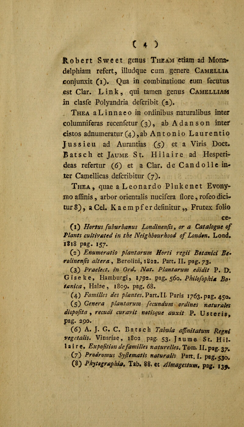 ^obert Sweet genus Theam etiam ad Mona* delphiam refert, illudque cum genere Camellia conjunxit (i). Qua in combinatione eum fecutus est Clar. Link, qui tamen genus Camelliam in clasfe Polyandria defcribit (s). Thea aLinnaeo in ordinibus naturalibus inter columniferas recenfetur (3), abAdanson inter cistos adnumeratur(4),ab Antonio Laurentio Jussieu ad Aurantias (5) et a Viris Doct. Batsch et Jaume St. Hilaire ad Hesperi- deas refertur (6) et a Clar. de Candolle in- ter Camellicas defcribitur (7). Thea, quae a Leonardo Plukenet Evony- mo affinis, arbor orientalis nucifera flore, rofeo dici- turS), aCel. Kaempf erdefinitur,, Frutex folio ee- 0) Hortus fuhurbanus Londinenfist or a Catalogue of Plants cultivated in the Neighbourhood of Londtn, Lond» 1S18 pag. 157. fs) Enumeratio plantarum Horti regii Botanici Be* r&linenjis altera, Berolini, 1II22. Part. II. pag, 73. C3) Praeiect, in Ord, Nat, Plantarum edidit P. I>. Giseke, Hamburgi, i/ps. ^^g, s^o. Philofophia Bo* tanica, Halae , 1809, pag. 68. (4) Familles des plantes.PanAl Paris 1763. pag. 450. (5) Genera plantarum fecundum ordines naturaies dispofita y recudi curavit notisque auxit P. Usteris, pag. 290. (6) A. J. G. C. Batsch Tabula affinitatum Regni vegetalis, Vinariae, 1802 pag. 53- Jaume St. Hil- 1 a i r c, Expofttion defamilles naturelles, Tora. II. pag. 37, (7) Prodromus Syfiematis naturalh Part. I. pag, 530. (8) Ph-^tographia, Tab. 88, et Almagestum, pag. 13^