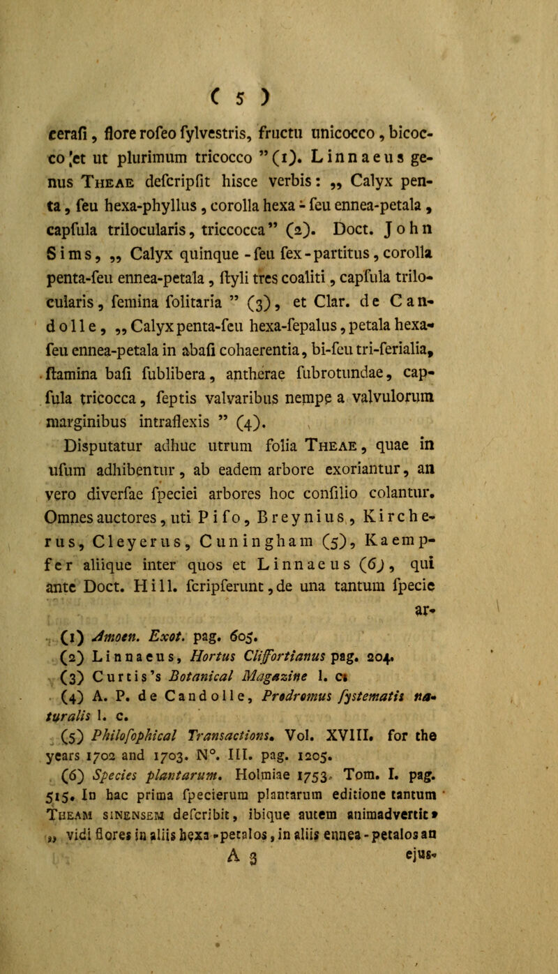 cerafi, flore rofeo fylvestris, fructu unicocco, bicoc- co |ct ut plurimum tricocco  (i)» L i n n a e u s ge- nus Theae defcripfit hisce verbis: „ Calyx pen- ta 5 feu hexa-phyllus , corolla hexa - feu ennea-petala, capfula trilocularis, triccocca  (2). Doct. J 0 h n S i m s 5 „ Calyx quinque - feu fex - partitus, corolla penta-feu ennea-petala, ftyli trcs coaliti, capfula trilo- cuiaris, femina folitaria  (3), et Clar. d c C a n- d 011 e 5 „ Calyx penta-fcu hexa-fepalus, petala hexa- feu ennea-petala in abafi cohaerentia, bi-fcu tri-ferialia, ftamina bali fubHbera, antherae fubrotundae, cap- fula tricocca, feptis valvaribus nempe a valvulorum niarginibus intraflexis  (4). Disputatur adhue utrum folia Theae , quae in ufum adhibentur, ab eadem arbore exoriantur, an vero diverfae fpeciei arbores hoc confilio colantur, Omnes auctores, uti P i f 0, B r e y n i u s , K i r c h e- rus, Cleyerus, Cuningham (5), Kaemp- fcr aliique inter quos et Linnaeus (6j, qui antc Doct. H i 11. fcripferunt, de una tantum fpecie ar- . (l) ^moen. Exot. pag. ^05. (2) L i n n a e u s, Hortus Clifortianus pag. 204. (3) Curcis's Botanical Magazine 1, ci (4) A. P. de Candolle, Predromus fystematii tta* turalii 1. c. . (5) Philofophical Transactions. Vol. XVIII. for the years 1702 and 1703. N°. III. pag. 1205. (6) Species plantarum, Holmiae 1753.. Tom. I. pag. 515, In hac prima fpecierura plantarum editione tantum Theam sinensem defcribit, ibique autem animadvertic» iy vidl fiorei in aliis bexa -pet^Ios, in aliis ennea - petalosan A 3 ejus-