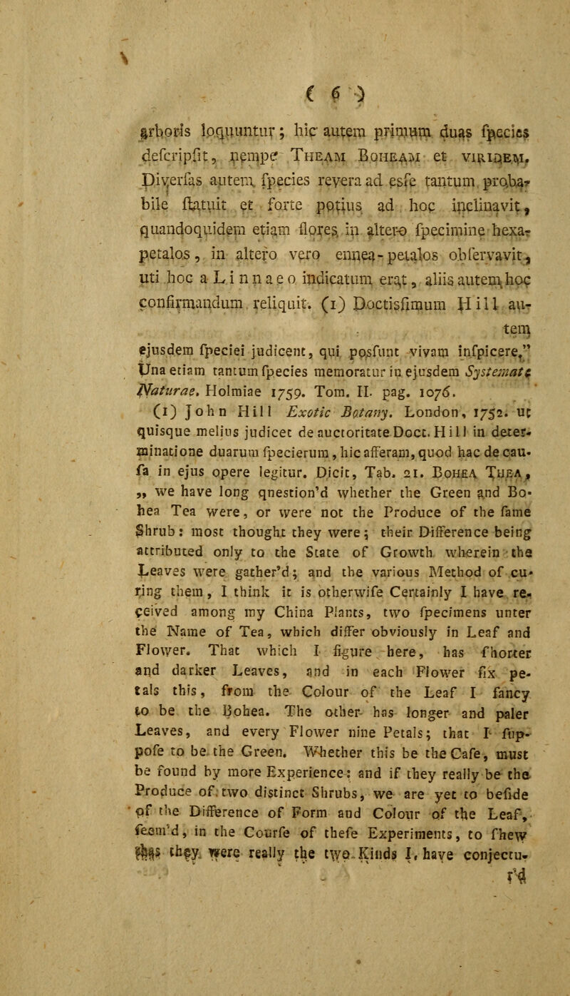 irliofis loriiiimtuv; hic autera prinium dugs f^iecifis dercripfit, Jp^iupe'~ Theaisi Boh^^.j^jc et vhiiqetvi. piv^erfas afiten\ fpecies reveraadpsfe tantum.prQbta? bile fb,tviit .^t forte pQtius ad hoc incliuavit, quandoquidem etig^m iloj^e^ i^i. altepe fpecirnine hexar petalos, in altero vero enne^-peialos obrervavit., Uti hoc a L i n n a e o indicatuna erc^t, ahia aiiteuTiha^ confirmandum reliquif. (i) D.octisfimum pill.aviT teii] ejusdera fpeciei judicent, qui. pp^funt viyam infpicere/* tJnaetiam tantumfpecies raemoratur inejtisdein Systejimtf. ^atiirae, Holraiae 1759. Tom. II. pag. 1076. (i) John Hill Exotic Batany. London, 1752. uc quisque melius judicet denuctoritateDocc. Hill in deter- xninatione duarum fpecierura, liic afFeram, quod hac de cau. fa m ejus opere legitur. Djcit, Tab. 21. BoH£A Ty,EA/ „ we have long qnestionM vyhether the Green and Bo- hea Tea were, or vyere not the Produce of tlie fame Shrub: most thought they werej their DiiFerence being attribuced only to the Scate of Growch wlierein -ths l^eaves were gacher'd; and the various Method of cu- rjng them, I thiuk it is otherwife Certainly I have re^ ceived among my China Plants, two fpecimens unter the Narae of Tea, which differ obviousiy fn Leaf and Flower. Thac which I figure here, has fhorter and darker Leaves, and in each Flower fix pe- tals thfs, from the Colour of the Leaf I fancy W> be the Bohea. The ocher- has longer and paler Leaves, and every Flower nine Petals; ihat F fiip- pofe tp be. the Green. Whether this be theCafe, must be found by raore Experience: and if they really be the Produce of.two distinct Shrubs, we are yet to befide ■ qf the Difference of Form and Colour of the Leaf, fesmM, in the Courfe of thefe Experiments, to fhe\v te tfa^y. were really the tWQ-Kinds Lhave conjectu-