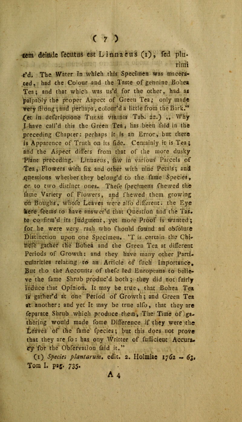 tcm demdc reciltus cst Linnaeus (i), fcd plii- rimi rM. The. Wnter in whlch ihfs Specimen was macera- c«d, had the Colour and the Taste of gemiine Bohea tea; and thac which was us'd^ for the other, had as palpably the proper Aspecc of Greeii Tea,- only made very (!fbng;and p'erliaps,colour'da littlefrom theBark/* (et in defcripcione Thbae viridis Tab. 22.) ,, Why I have calfd this the Green Tefli has been faid in ihe preceding Chapter: perhaps ic is an Error, but there is Apparence of Truth on ics fide. Cemainiy ic is Tea; ahd the Aspecc diflfers from that of the more dusky ■J*Wnc preteding. Linuaeus, faw iii various' Parcels of tesLi FloWers Wich fix and other with nine Pecals; and jqiiestions whether they belong'd to the fame Species^ or, to tvvo distinct ones. Thefe fpecfraens fhewed the fame Variety of Flowers, and fhewed them growing oi^ iioiighs, wliofe Leaves were aUb dilferent; the Eye fcei^e feems' to have answer'd that Question and ihe Tas« te confirmM ics Judgmenr, yet moi^e Proof is wanced; for he were very rash who fhould fonnd arf obfoiute Distinction upon one Specimen. 'T is certain the Chi- ttele gathef iKe Bohea and the Green Tea ac different Periods of Growth: and they htive many other Parti- cularities relating t€> an' Article of fuch Importance, But tho the Aecountf of thefe led Europeans to belie- ve the fame Shrub producM boch; they did not fairly induce that Opinion, Ic may be true, that Bohea Tea it garherM at bne Period of Growth; and Green Tea aT another; and yet Ic may be true alfo, that they are feparate Shrub which produce chem, The-Time of ga- thering would made fome DifFerence if they were che Leaves of the fame fpecies; but chis does not prove ihat they are fo; has ony Writter of fufficient Accura» ^ for the Obfervation faid it. (i) Specie* plantarum, edit. 2. Holmiae 17^2 - 6l» Tom L pag. 735« A4