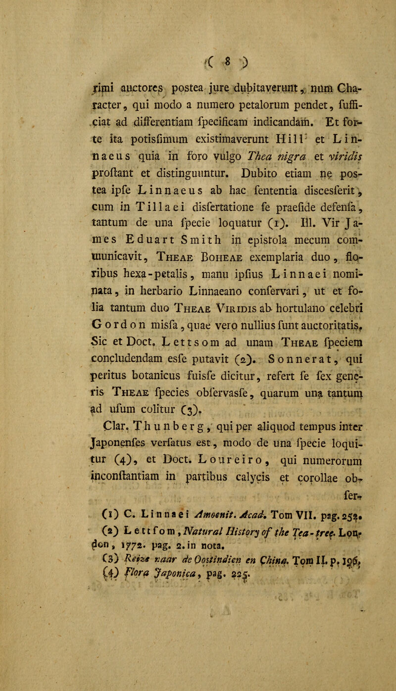 jipi auctorc3 postea jiire dubitaverunt,, niim Gha- racter, qui niodo a numero petalorum pendet, fuffi- .ciat ad difFerentiam fpeciiicam indicandath. Et for- te ita potisfimum existimaverunt Hill- et Liii- naeus quia iji fbro yulgo T/iea nigra et viridis proftant et distinguuntur. Dubito etiam ne pos^ tea ipfe Linnaeus ab hac fententia discesferit', cum in Tillaei disfertatione fe praefide defenfa, tantum de una fpecie loquatur (i). 111. Vir Ja- mes EduartSmith iii epistola mecum com- luunicavit, Theae Boheae exemplaria duo, flo- ribus hexa-petalis, manu ipfius Linnaei nomi- nata, in herbario Linnaeano confervari, ut et fo- lia tantum duo Theae Viridis ab hortulano celebri G o r d 0 n misfa, quae verp nuUius funt auctoritatiSf Sic etDoct. Lettsom ad unam Theae fpeciem concludendam esfe putavit (2). S 0 n n e r a t, qui peritus botanicus fuisfe dicitur, refert fe fex gene- ris Theae fpecies obfervasfe, quarum unji tantuni ad ufum colitur C3). Clar, T h u n b e r g, qui per aliquod tempus intcr Jappnenfes verfatus est, modo de una fpecie loqui- tur (4), et Doct. L 0 u r e i r o , qui numerorum inconftantiam in partibus calycis et corollae obr fer-r (l) G. Linnaei Amoenit»Acad* Tom VIL pag.258« C*) L e 11 f o m, Natural History of fhe Tea - tre^. Loi^f ^on, if72. pag. 2.in nota. Cs) RHze naar deOoitindien en ^hina, Toin II. p. 120* (4) fiora Japonica^ pag. ?^|.