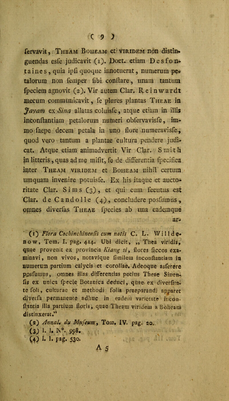 fervavit, Theam Boiieam et= viridem non distln* giiendas eslc judicavit (i). Doet. etiam Desfont. taines 5 quia ipfi quoque innotuerat, numerum pe^» talorum non fcmper (ibi conitare, unam tantum fpeciem agnovit (2). Vir autem Clar. Reinwardt mecum gommunicavit, fe plures plantas Theae in Javam ty^Sina allatas coluisfe, atquc etiam in illis inconftantiam petalorum nuhieri obfervavi-sfe, im- nio faepe dccem petala in unp fiore numeravisfe., quod vero tantum a plantae cultura pendere judi^ cat. Atque etiam animadvertit Vir Clar. Smith inlitteris,quasadme mifit, fe de differenria fpeciiica ii)ter Theam viridem et Boheam nihil certum umquam invenire potuisfe. Ex Iiis itaquc et aucto- ritate Clar. S i m s Cs) > et qui eum fecutus cst Clar. d e C a n d 011 e (4), concludere posfumus , opmes diverfas Theae ipecies ab una eademque ar- (^\) Flora Cochinchinenfl^ cum notii C. L. Willde- now, Tcra. I. pag. 414. Ubi dicit, „ Thea viridis, quae provenit ex provincia Kian^ si, ilores ficcos exa- minavi, non vivos, notavique fimilera inconftantiain ia Humerum partium calycis et coroliae» Adeoqiie asferere ppsfumus, omnes illas diiferencias pocius Theae Sinen-, lis ex unica fpecie Botanica deduci, quae ex diverfita- tefoli, cuicurae et methodi folia praeparandi apparec diverfa permanente adhuc in eadem varietaie incon- totia illa partium iloris, quae Theani viridem aBoheaiii distinxerat. (2) jlnnaU du Mufeum^ Tom. IV, pag. 20. (3) 1. 1. 1^°. 9^8. (4) i« J» Pag* 530- A5