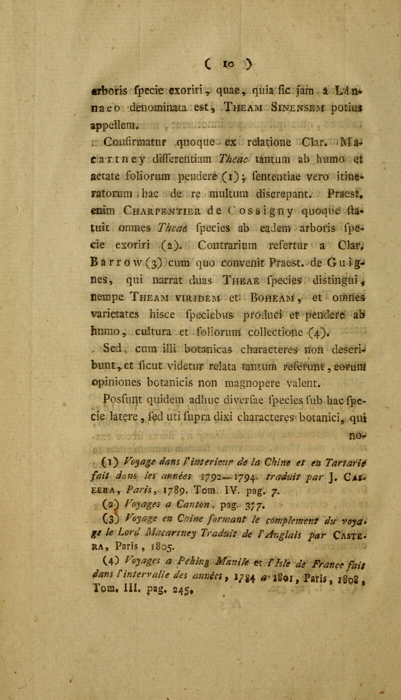 «bons fpecie cxoriri ^ quae, quia fic jam a L.i n» naeo denominata est, Theam Sinensem potius appeilem, :: Gonfirmatur .quoque. ex r6lationfe Clarw iM4^ C a r t n e y differentiam Theac tantum ab hHmo et gctate foliortim pendere (i); fententiae yero itine- ratoMnT i hac de re multum discrepant. PrsH^st^ emm CHARpal^jTiER d e C o s s i g n y quoque5-ftat* tuit onines Thcae fpecies ab eadem arboris fpe-^ cie exoriri (2). Contrarium refertur a Cte B a r r 0 w (^) cum quo convenit Praest. de G u ig- nes, qui narrat duas Thea£ fpeeies; distingtii, nenipe Theam viRiBEat et BofiEAMy et omnes t^arietates hisce fpecicbus produci et? prendere ab bumo > cultura et. foliorum collectione (4). . Sed, cum illi botanicas characteres non deseri^ bimt^et ficut videtu5p relata tantum referunt, eopuni opiniones botanicis non magnopere valent. Posfuilt quidem adhuc diverfae fpeciesfub hacfpe- ti^ latgre, fed uti fupra dixi characteres botanici, qut (1) Vo^ag£ dans rimerieiir de la Chine et en Tartari^ fait dam les amees 1792—1794. traduit par J. Cas* EERA, i^^m, 1789. Tom. IV. pag. 7. (2) Foyages a Canton, pug. 3^7. (3) Voyage en Ctiine formant le complement du voya» ge le Lord Macartney Traduit de fA^glais par CASTe- RA, Paris , 1805. (4) Foyages a Peking Manik ei.ris/e de Franee fai$ dans nntervalle des annies, 1/^4 ^- igoj, Paris, i8q8 , lora, III. pag, 24^,