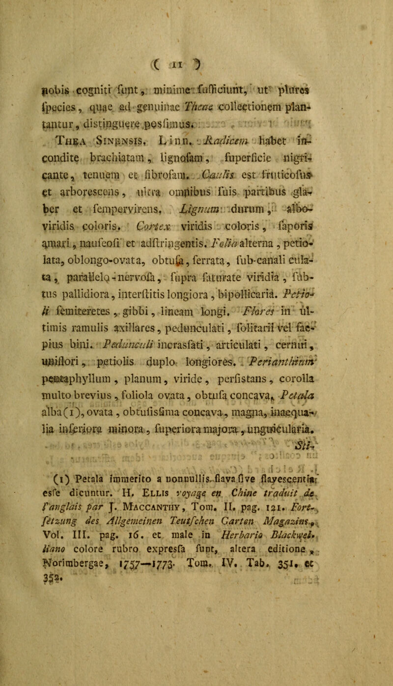 ( It 1 fiobiii cogniti fmit,. minmiciftiOficiunt, ut plnrcs fpticies, qiuie ad gginuinac T/ica& coUeciionem plan- tantur, distinguere.posfimuSi:. . . > l Th^A ' 3iNpNSis. L i n n. •. Radicem hjJbet ifti condite brachiatam, lignQfam, fuperficie nigri-» cantc, tenuem et fibrofam.. tk////i est fruticofu^ et arborescens, iilci-a omiirbus fuis partibus glar ber et fempervircns, Ligmmv.Awmm ]J'- aibo- viridis coloris^ Cortex viridis coloris, faporisi ^mari, naufeoff et adftringemis. FoUa alterna , petio- iata, oblongo-ovata, obtuti, ferrata, fub-canali cula- ta,, paraHelQ r nervofa, fupra Hiturate viridta , fitb- nis pallidiora, interftitis longiora, bipollicaria. FeHo-' H femiteretes , ■. gibbi, lineam longi. Fhres in ul- timis ramulis axiHares, pedunculati, folitariivel fae-' pkis bini. Ped.imculi incrasfati, aiticulati, cernm , u^iflori, pmioHs duplo \<mgi.or^,\'PeriantItitt!n' p^acapbyllum , planum, viride, perfistans, corolla multo brevius, foliola ovata, obmfa concava^ Petctla alba(i), ovata, obtufisfima concava, magna, inaeqiui^ lia inf^riora minora, fuperioramajoiu,ungiriCularia. (i) Petala imraerito a Doncullis^flayaOve flayesqmmi* esfe diciintur. H, Ellis r^j^jj-^ en Chine traduit dt. fatiglaispar J. Maccantiiy, Toi-n, II. pag. 121. Fort*, fetzung des /l/lgemeinen Teutfchen Qarten Magazim.^^ Vol. III. pag, 16. ec raale, .in Herbario Blackml» liano colore rubro expresfa fupt, altera editione , Norirabergae, »7517—1773 Tora, IV. Tab, 351, cc 353.