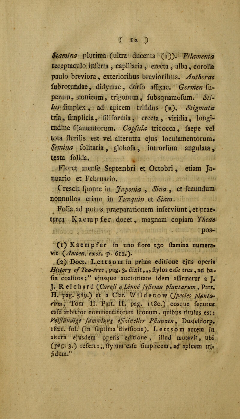 Stamina pliirima (iiltra ducenta (i)). Filamenta receptaculo inferta, capillaria, erecta, alba, corolla paulo breviora, exterioribus brevioribus. Antherac fubrotundae, didymae, dorfo affixae. Germen fu- perum, conicum, trigonum, fubsquamofLim. Sti- hn fimplex, ad apicem trifidus (s). Stigmata tria, fimplicia, filiformia, ' erecta, viridia, longi- Uidine fijamentorum. Capfula tricocca, faepe vel tota flerilis est vel aiterutra ejus loculamentorum, Semina folitaria ^ globofa, introrfum angulata, l^sta folida. ., Floret menfe Septembri et Octobri, etiam Ja» miario et Februario, C'rescix fponte in Japonia , Sina , et feeundura nonnullas etiam in Tunqiiin et Siam. Folia ad potus praeparationem inferviunt, et prae» t^re^ I^aerapfer docet, magnam copiam Thcac- pos- (i) Kaempfer in uno flore 230 llamina numera» vit ^Amkn. exot, p. 612.). , (2) Doct, JL.ettsom.in prima editione ejus operis Histqry ofTea-tr^e^^^g, 3. dixic,,, ftylos esfe tres , ad ba- Cn coalitos;'* ejnsque auctoritare idera affirmatur a J. J. R e i c h a r d (Carofi ahinne fyftema plantarum , Part, n. fag.' SBp.) ■ et a Clar. \V i 1 d e n o w (^fpecies plantck' rwy», Tora IlvPart. II. pag. 1180.) eosque fecutus esfe arbitror commenfatorera iconum, quibus titulus est: Feiflandi^e fammlung Qjfzineller Pflanzen, Dusreldorp, 1821. foL (in feptitna divifione). Lettsom autem In akera ejysdem ojreris e^itione , illud mutavit, ubi (pa&'' 30 referc: „ ftylum esfe firapliccm, ad' aplcem tri- ^dum.'*
