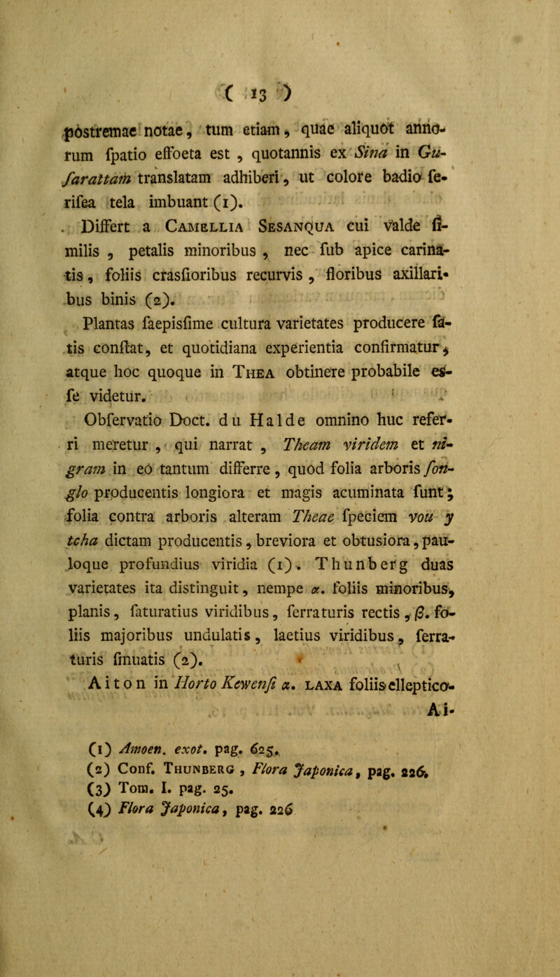 |)6stremae notae, tum etiam, quae aliqu6t anno- rum fpatio effoeta est , quotannis ty. Sina in G«- farattarh translatam adhiberi, ut colote badia fe- rifea tela imbuant (i). . DifFert a Camellia Sesanqua cui Valde il- milis 5 petalis minoribus , nec fub apice carina- ■tis, foliis crasfioribus recurvis , floribus axillari* bus binis (2). Plantas faepisfime cultura varietates producere fsl- tis Gonftat, et quotidiana experientia confirmatur^ atque lioc quoque in Thea obtinete probabilc e^ fe videtur. ' Obfervafio Doct. d u H a 1 d e omnino huc refei. ri meretur , qui narrat , Theam viridem et «/- gra^n in eo tantum differre , quod folia arboris fon- glo producentis longiora et magis acuminata funt; folia contra arboris alteram Theae fpeciem vou y tcha dictam producentis ^ breviora et obtusiora, pau- loque profundius viridia (i). Thunberg duas varietates ita distinguit, nempe «. foliis minoribus, planis, faturatius viridibus, ferraturis rectis ,/?. fo- liis majoribus undulatis, laetius viridibus, ferra- turis fmuatis (2). A i 10 n in Horto Kcwenfi ct, laxa foliisclleptica- Ai. (i) Amoen. exot, pag. ^25. (2) Conf. Thunberg , Flora Japonica, pag, 22O, (3) Tom. I. pag. 25.