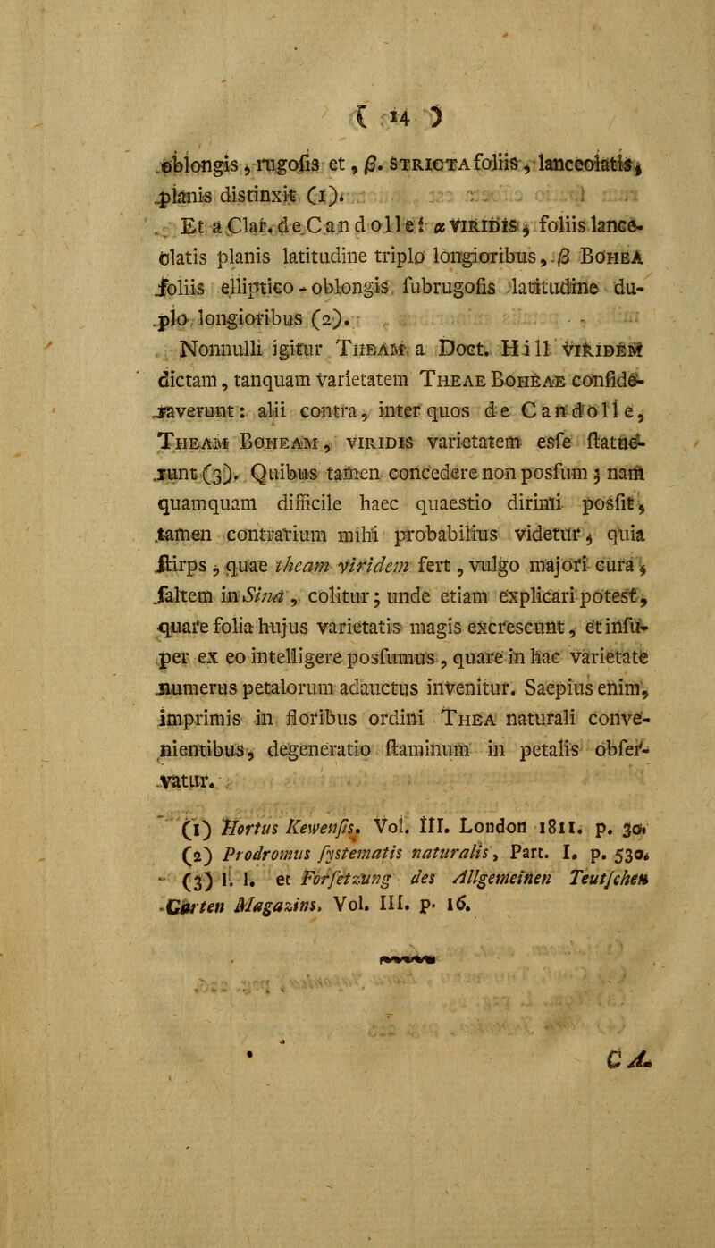 tibloiigis ymgofis et, j3. STRiOTAfoJim^^ lanced^ti^i ^ianis distinxit Ci)* -■ • ._Et a,Clar>deCando.llef-»IfiRtDiS!^ foliislancfi- elatis planis latitudine triplo long;iaribTis,-/3 BohbA ioliis elliptico - oblongi^v fiibrugofis ;latjitiid!iile du- .plo-longioribus (2). NomiuUi igitiir Thbam. a Doct.. Hill '^iklDjfeii! dictam, tanquam varietatem Theae Boheae confide^ j^verunt: alii comra^ mm quos d-e C aU§0II e^ Theam Boheam , viRiDis varietatem^ esfe flat^^ .luntfs^. Quibu-s tatien concedere non posfum 5 nanl quamquam difficile haec quaestio dirinli posfitj .tamen contratium miM probabilitis videtiir ^ qtiia .ftirps 5 qm^ theam widem fert, vulgo majori' eura ^^ Jaltem mSim ^ colitur; unde etiam explicaripotest, <luai*efoliahujus varietatis magis excrescunt, etinfi^ per ex eo intelligere posfumus, quave in hac varietat^ jiumerus petalorum adauCtus iiiVenitur. Saepiusenim; imprimis in floribus ordini Thea natu.rali conve- nientibuSj degeneratio flaminum in petalis obfei^ Vatur* '' (i) tiortus Kewenfts, Vol. ll\, London i8il. p. 301 (2) Prodromiis fystematis natiiralis^ Part. I, p. 530* - (3) 1; I. et Forfetziing des Allgemeinen Teutfchen 'Ciftteti Magazitjs, Vol. III. ?• 16. CJ^