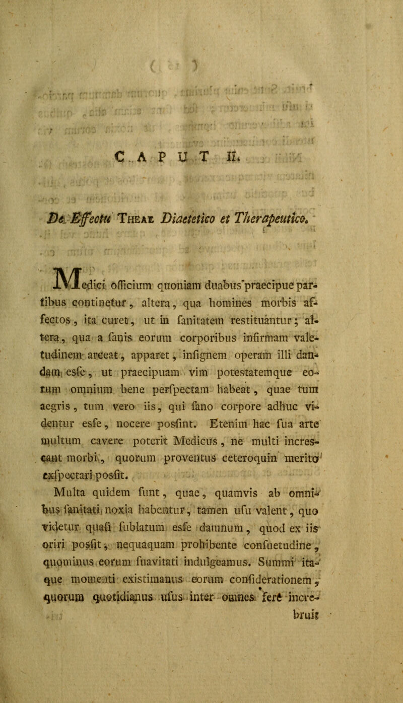 C.A P U T iL DeLEfectu Theaz Diadtetieo et Therapeutko. M. .edki; officiiim qiioniam diiabiis'praecipue par- libus contiuetuf 5 altera, qua liomines morbis af- fectos 5 ijiacuretf, ut in fanitatem restituantur; al- ter-a, qua a fanis eorum corporibus infirmam valb* tudinem are^eat, apparet, infignem operam illi dan* damiesfe, ut praeeipuam vim potestatemque eo- tum omnium bene perfpectam habeat, quae tum aegris, tum vcto iis, qui fano corpore adhuc vi- dentur esfe, nocere posfmt. Etenim hac fua arte niultum cavere poterit Medicus, ne multi incres- ^t morbi,, quor.um proventus ceteroquin merita- exfpectari posfit. Multa quidem funt, quae, quamvis ab omni^ l>u$ fanitati, noxja habentur, tamen ufu valent, quo vicjetur quafi fublatum. esfe damnum, qiiod ex iir oriri po^fit-,. nequaquam prohibente confuetudinfr, quominus eorum fuavitati indulgeamus. Summi ita='' que momenti existimanus eorum confiderationem 9- quorum Quotidiaiiu& ufus inter omnesi Urt incrc- bruis