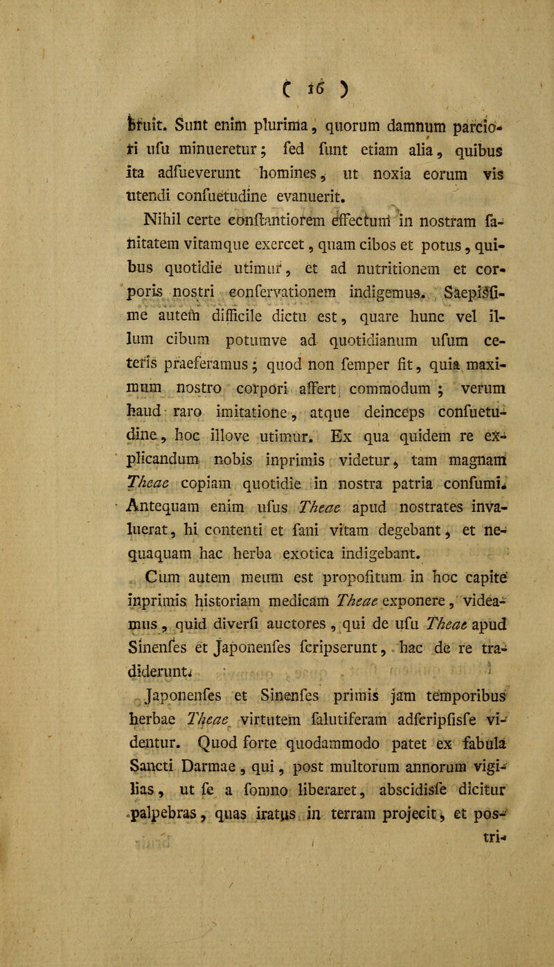 teiit. Siint enim plurima, quorum damnum parcio- t\ ufu minueretur; fed funt etiam alia, quibus ita adfueverunt homines^ ut noxia eorum vis iitendi confuetudine evanuerit, Niliil certe confbantiofem dffectuni in nostram fa- iiitatem vitamque exercet, quam cibos et potus, qui- bus quotidie utimuf, et ad nutritionem et cor- poris nostri eonfervationera indigemus. Saepi^fi- me autem difficile dictu est, quare hunc. vel il- lum cibum potumve ad quotidianum ufum ce- tefis praeferamus; quod non femper fit, quia maxi- mum nostro corpori afFert commodum ; verum haud raro imitatione, atque deinceps confuetu-^ dine, hoc illove utimur, Ex qua quidem re ex- ph*candum- nobis inprimis videtur^ tam magnairi TAeae copiam quotidie in nostra patria confumii - Antequam enim ufus Theae apud nostrates inva- luerat, hi contenti et fani vitam degebant, et ne- quaquam hac herba exotica indigebant. . Cum autem meum est propofitum in hoc capite inprimis historiam medicam r/^(?<^<? exponere, videa- ^us , quid diverfi auctores , qui de ufu T/ieae apud Sinenfes et Japonenfes fcripserunt, hac de re tra- diderunti Japonenfes et Sinenfes prirais jam temporibus herbae T/feae_ virtutem fakitiferam adfcripfisfe vi- dentur. Quod forte quodaramodo patet ex fabula Sancti Darmae , qui, post multorum annorum vigi- lias, ut fe a fomno liberaret, abscidisfe dicitur .palpebras, quas iratiis in terram projecit, et pos-^ tri-*