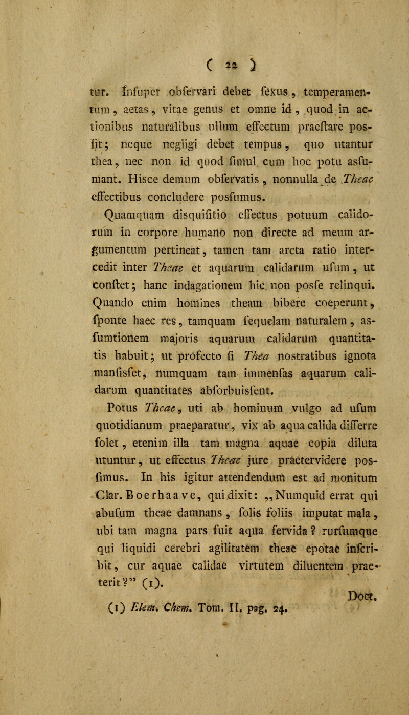 tiir. Infiiper obfervari debet fexus, temperamen- tum, aetas, vitae genus et omne id , quod in ac- tionibiis naturalibus uUum eiFectum praellare pos- fit; neque negligi debet terapus, quo utantur thea 5 nec non id quod fmiul cum hoc potu asfu- mant. Hisce demum obfervatis, nonnulla de Thcac efFectibus concludere posfumus. Quamquam disquifitio efrectus potuum calido- rum in corpore humano non directe ad meum ar- gumentum pertineat, tamen tam arcta ratio inter- cedit inter Theac et aquarum calidarum ufum, ut conftet; hanc indagationem hic non posfe reUnqui, Quando enim honiines theam bibere coeperunt, fponte haec res, tamquam fequelam naturalem, as- fumtionem majoris aquarum caUdarum quantita- tis habuit; ut profecto fi Thea nostratibus ignota manfisfet, numquam tam immenfas aquarum cali- darum quantitates abforbuisfent. Potus Theac^ uti ab hominum vulgo ad ufum quotidianum praeparatur, vix ab aqua calida differre folet, etenim illa tam magna aquae copia diluta utuntur, ut effectus Theac jure praetervidere pos- fimus. In his igitur attendendum est ad monitum Clar. Boerhaave, quidixit: ,,Numquid errat qui abufum theae damnans , fohs foliis imputatmala, ubi tam magna pars fuit aqua fervida ? rurfumque qui liquidi cerebri agilitatem theae epotae infcri- bit, cur aquae calidae virtutem diluentem prae- terit? CO. Doct. (i) Elem» Chem, Tora, It. pag. »4.