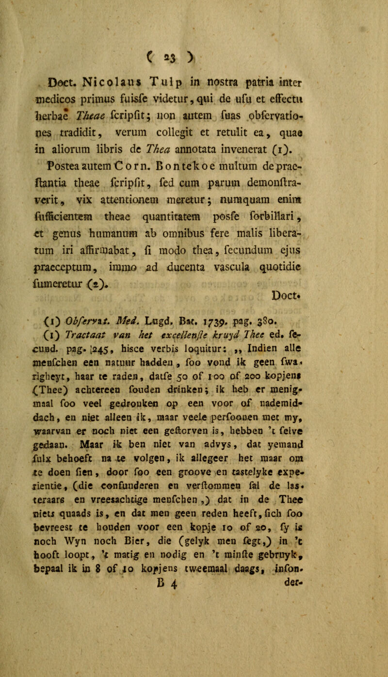 Dect, Nicolaus Tiilp in nostra patria inter medicos primus fui&fc videtur, qui de ufu et efFectu 1iei'bae Thiac fcripfit; uon autem fuas obfervatio^ nes tradidit, verum collcgit et retulit ea, quae in aliorum libris dc Thea annotata invencrat (i). Postea autem C o r n. B o n tck o e multum de prac- flantia theae fcripfit, fed cum parum demonftra- vei*it, vix attentianem meretur; numquam enim AifScientcm theae quantitatem posfe forbillari, ^t genus humanum ab omnibiis fere malis libera- tum iri affirmabat, fi raodo thea, fecundum cjus pracceptum, imniiO ad ducenta vascula quotidic fumeretur (*)♦ Doct. <i) Obferyzt, Mti. Logd. Bat. 1739. pag. 380. (l) Tractaat van ket exceUenfle kruyd Thee ed, fe- cund. pag. [245, hisce verbis loquicur; „ Indien alle xneDfchen een natmir had^en , foo vond \k geen fwa« righeyt, haar te raden, datfe 50 of 100 of 200 fcopjeni (Thee) achtereen fouden drinken; ik heb er menlg- maal foo veel gedfoukeo op een voor of nademid» dach, en niet alleen ik, maar veeie perfoooen mec my, waarvan er noch niet een geftorven is, hebben 't felve gedaan. Maar ik ben niet van advys, dac yemand fulx behoefc na ce volgen, ik allegeer het maar om te doen fien, door foo een groove en tastelyke expe» ilentie, (die confuuderen en verftommen fal de las« teraare en vreesachtige menfchen ,) dac in de Thee nieti quaads is, cn dat men geen reden heeft,fich foo bevreest te houden voor een kopje 10 of 20, fy is noch Wyn noch Bier, die (gelyk men ftgt,) in 'c iiooft loopt, *c matig en nodig en 't rainfte gebruyk, bepaal ik ic 8 of 10 kofjens tw<eeinaai daa^Si infon'