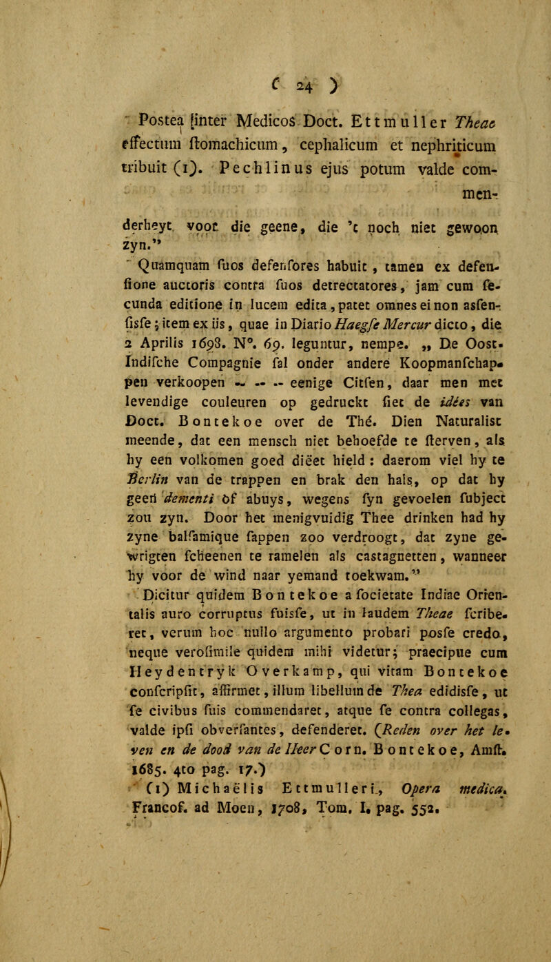 Postea [inter Medicos Doct. E11 m u 11 e r Theac effectiim ftomachicum, cephalicum et nephriticum tribuit (0. Pechlinus ejus potum valde com- mcn-r derheyt vooc die geene, die 'c noch niet gewQoix zyn. ' Qiiamqiiam fxios defenfores habuic, tamen ex defen- fione auccoris contra fuos detrectatores, jam cum fe- cunda editione in lucem edita,patet omneseinon asfen-. fisfe; item ex iis, quae in Diario Haegfe Mercur dicco, die 2 Aprilis 1698. N®. 69. leguntur, nempe. „ D.e Oosc- Indifche Corapagnie fal onder andere Koopmanfchap- pen verkoopen — — .- eenige Citfen, daar men met levendige couleuren op gedruckc fiet de iJ^£s van Docc. Bontekoe over de Th^. Dien Naturalisc meende, dat een mensch niet behoefde te fterven, als hy een volkomen goed dieet hield : daerom viel hy te JScrlifi van de trappen en brak den hals, op dac hy geeri dementi b? abuys, wegens fyn gevoelen fubjecc zou zyn, Door hec menigvuidig Thee drinken had hy zyne balfamique fappen zoo verdroogc, dat zyne ge- wrigten fcheenen te ramelen als castagnetten, wanneer hy voor de wind naar yemand toekwam. ■ picitur quidera Bontekoe a focietate Indiae Orfen- talis auro corruptus fuisfe, ut in laudem T/teae fcribe- rec, verum hoc nullo argumento probari posfe creda, neque verofimile quidem mihi videtur; praecipue cum Heydentryk O verkamp, qui vitam Bontekoe confcripfit, affirmet, illura libellumde T/iea edidisfe, uc fe civibus fuis commendaret, atque fe contra coHegas, valde ipfi obverfantes, defenderet. QReden over het le* ven en de ddo3 van delleerCorn. Bontekoe, Am(l« 1685. 4to pag. i^.') Ci) Michaelis EttmuIIeri., Opera medica^. Francof. ad Moen, 1708, Tom. I, pag. 552.