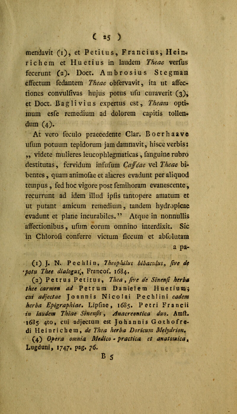 mendavit (i), et Pctitus, Francius, Hein^ richem et Huetius in laudem Theac verfus fecerunt (a). Doct. Ambrosius Stegman efFectum fedantem Theae obfervavit, ita ut affec- tioncs Gonvulfivas hujus potus ufu curaverit (3), et Doct. B a g 1 i V i u s cxpertus cst, Theam optU mum esfe rcmedium ad dolorem capitis toUen-p dum (4). At vero feculo praec^dente Clar. Boerhaave ufum potuum tepidorum jamdamnavit, hisccverbis: „ vidcte mulieres leucophlegmaticas , fanguine rubro destitutas, fervidum infufum Cafdae vcl l^heac bi- bentes, quam animofae et alacres evadunt per aliquo4 tempus , fed hoc vigore post femihoram evanescente, recurrunt ad idem illud ipfis tantopere amatum et ut putant amicum remedium, tandem hydropicae evadunt et plane incurabilcs. Atquc in nonnuUis affectionibus, ufum eorum omnino interdixit. Sic in Chlorofi conferre victum ficcum et abfulutam a pa- (0 J* I^* Pechlin, Jkeophilus b-ibaculuSy pve d^ 'pjQtu Thee dialogu%\^ Francof. 1684. (2) Petrus Peticus, Thea, ftve de Sinenfi herba thee carmen ad Petruin DanieJem Hueciuio; cui adjectae Joannis Nicolai Pechlini eadem herha Epigraphiae, Lipfiae, 1685. Petri Francii in iaudem Thiae Sinenfis, Anacreontica duo., Amll. 1685 4to, cui adjectum est Johannis Gothofre- di H e i n r i c h e ra , de Thea herba Doricum Melydrion, (4) Opera omnia Medico • practica ct aHatomca^ Lugduni, 1747. pag, 76. B 5