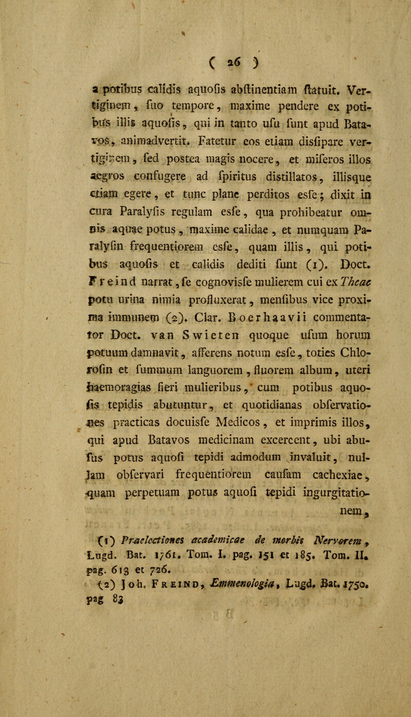 a potibus calidis aquofis abftinentiam fLatuit. Ver- |-ighiemj fiio tempore, maxime pendere ex poti- fes illis aquolis, qui in tanto ufu funt apud Bata- vps, animadvertit* Fatetur eos etiam disfipare ver- tigir.em j fed postea magis nocere, et miferos illos «egros eonfiigere ad fpiritus di&tillatos, illisque etiam egere, et tunc planc perditos esfe; dixit m ciu-a Paralyfis regulam esfe, qua prohibeatur om- pis aquae potus , maxime calidae , et numquam Pa- ralyfin frequentiprem csfe, quam illis, qui poti- btis aquofis et calidis dediti funt (i). Doct. F r e i n d narrat, fe cognovisfe muliei*em cui ex Theac potu urina nimia profluxerat, menfibus vice proxi- raa immun^m (2). Clar. Boerhaavii commenta- tor Doct. van Swieten quoque ufum horum fjotuum damnavit, afFcrens notum esfe, toties Chlo- rofin et fummum languorem , fluorem album, uteri liaemofagias fieri mulieribus,* cum potibus aquo- fis tepidis abutuntur-, et quotidianas obfervatio- aes practicas docuisfe Medicos, et imprimis illos, qui apud Batavos medicinam excerccnt, ubi abu- fus potus aquofi tepidi admodum invaluit, nul- Jam obfervari frequentiorem caufam cachexiac, <imm perpetuam potus aquofi tepidi ingurgitatio- Xi^ Pr-aelcctitynes acadmicae de m$rbls Nerv^em ^ Lngd. Bnt. I/61. Tom. I, pag. J51 « 185. Tom. lU pag. 613 et 726. ^2) J oh« F R EIN D, Emmemlogia, Lu^d# Bat. j^^^o.
