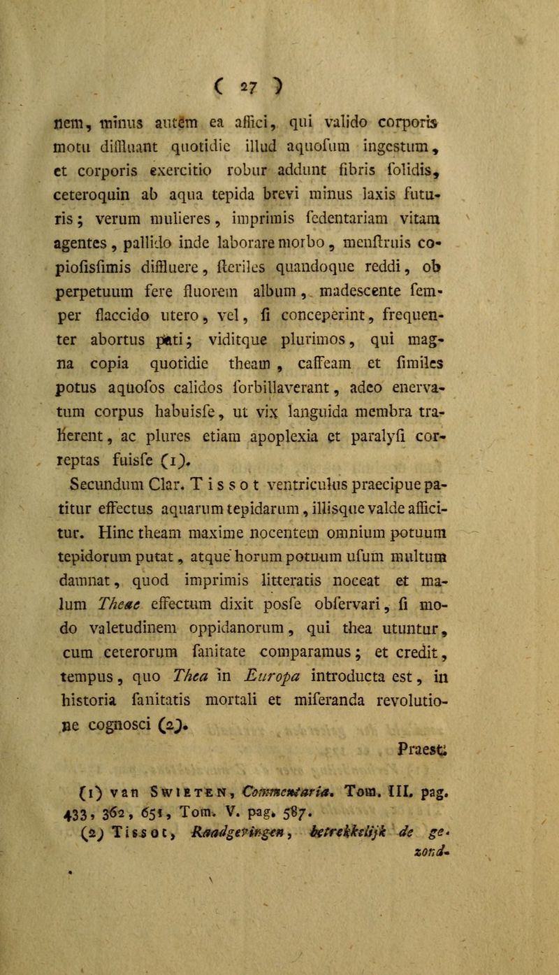 nem, inuiiis aiitdm ea affici, qui valido coqoorts motii diillaant quotidic illud aqaofiim ingcstum» ct corporis exercitio robar addunt fibris folidis, ceteroquin ab aqua tepida brevi minus laxis futu- ris; verum muiieres, imprimis fcdentariam vitam agentcs, pallido inde laboraremorbo, mcnflrais co- piofisfimis diffluere, flcrilcs quandoque reddi, ob perpetuum fere fluorcni album, madescente fem- per flaccido utero, vcl, fi conceperint, frequen- ter abortus piati; viditque plurimos, qui mag- na copia quotidic theam , calFeam et fimilcs potus aquofos calidos forbillaverant, adco enerva- tum corpus habuisfe, m vix languida membra tra- Herent, ac pUu'es etiam apoplexia ct paralyfi cor- reptas fuisfe (i). Secundum Clar. T i s s o t ventricukis praecipue pa- titur efFectus aquarumtepidarum,illisquevaldeafiici- tur. Hinc theam maxime nocentem omnium potuum tepidorum putat, atque horumpotuiun ufum multum damnat, quod imprimis litteratis noceat et ma- lum ThcAc efFectum dixit posfe obfervari, fi mo- do valetudinem oppidanorum, qui thea utuntur, cum eeterorum fanitate comparamus; et credit, tempus, quo Thea in Europa introducta est, in historia fanitatis mortali et miferanda revolutio- jae cognosci (aj. PraesC (i)van SwiETEN, Conimcniaria, Toai. III. pag. 433 > 3^2, 65«, Tom. V. pag. 5^7. Qa; Tis^oc, RaafJggrir^g^n, iK^rfkkslijk de ge* zond*