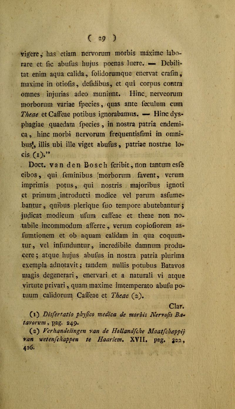 ( ^9 ) vigere,' has ctram ncrvorum morbls maximc labo- rare et fic abiifus hujus poenas luere. — Dcbili- tat enim aqua calida, folidorumque encrvat crafin, ftiaxime in otiofis, defidibus, et qui corpus comra omnes injurias adeo muninnt. Hinc, nerveorum morborum variae fpecies, quas ante feculum cum Theac et CaiFeae potibus ignorabamus. — Hinc dys- phagiae quaedam fpecies, in nostra patrla endemi- ca, hinc morbi nervorum frequentisfimi in omni- bus|, illis ubi ille viget abufus, patriae nostfae lo cis CO. . Doct. van den Dosch feribit^non tantumesft cibos, qui feminibus [morborum favent, vcrum imprimis potus, qui nostris majoribus ignoti et primum jntroducti modice vel parum asfume- bantur, quibus pkriqUe fuo tempore abutebantur; judicat modieum ufum cafFeae et theae non no- tabile incommodum aiferre, verum copiofiorem as- fumtionem et ob aquam calidam in qua coquun- tur, vel infunduntur, incredibile damnum produ- cere; atque hujus abufus in nostra patria plurima exempla adnotavit j tandem nuUis potubus Batavos magis degenerari, enervari et a naturali vi atque virtute privari, quam maxime Imtemperato abufu po- tuum calidorum Caffeae et Thcac (2). Clar. (i) Disfertatio phyjico medica de tHorbis Nervops Ba» tavorum, pag. 249. (2) Verhandelingen van de Hollandfche Maatfchappij 9an wetenfchappen te Haarletn* XVII. pag, J22, 426.