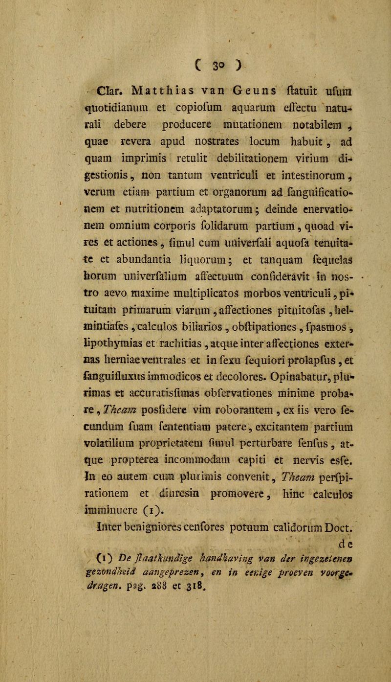 Clar. Matthias van Geuns fiatuit ufum quotidianum et copiofum aquarum efFectu natu- rali debere producere mutationem notabilem ^ quae revera apud nostrates locum habuit, ad quam imprimis retulit debilitationem vitium di-* gcstionis, non tantum ventriculi et intestinorum, verum etiam partium et organorum ad fanguificatio- nem et nutritioncm adaptatorum; deinde cnervatio- nem omnium corporis folidarum partium, quoad vi- res et actioncs, fimul cum univerfali aquofa tenuita- te et abundantia liquorum; et tanquam fequelas horum univerfalium aiFectuum confideravit in nos- tro aevo maxime multiplicatos morbos ventriculi, pi* tuitam primarum viarum , afFectiones pituitofas , hel- mintiafes, calculos biliarios, obftipationes, fpasmos, iipothyraias et rachitias, atque inter affectiones exter- nas herniaeventrales et in feru fequiori prolapfus, €t fanguifiuxus immodicos et decolores* Opinabatur, plu* rimas et accuratisfimas obfervationes minime proba- re, Theam posfiderc vim roborantem , ex iis vero fe- cundum fuam fententiam patere, excitantem partium volatilium proprietat^m fimnl perturbare fenfus, at- que propterea incommodam capiti ct nervis esfe. In eo autem cum pUuimis convenit, Theam perfpi- rationem et diuresin promovere, hinc calculos imminuere (i). inter bcnigniores cenfores potuiim calidorum Doct. dc 0} De Jiaathmdige handhaving van der ingezeienen gezmdheid aangeprezen, en in eer.ige proeven yo&r^e» dragen* pag. 288 ec 318,