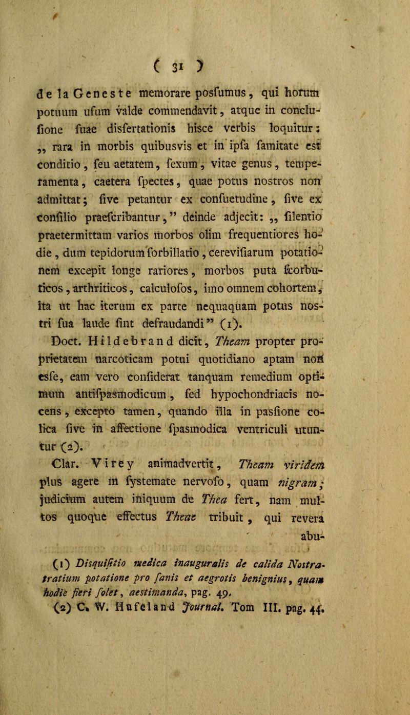 delaGencste memorare posfumiis, qui honim potuum ufum valde commendavit, atque in conclu- fione fuae disfertationis hisce vcrbis loquitur: „ rara in morbis quibusvis ct in ipfa famitate cst conditio, feuaetatem, fexum, vitae genus, tempe- ramenta, caetera fpcctes, quae potus nostros non admittat; five petantur ex confuetudine, five ex confilio praefcribantur, dcinde adjecit: „ filentio praetermittam varios morbos olim frequcntiores ho- die , dum tepidorum forbillatio, cerevifiarum potatio- ncm cxcepit longe rariorcs, morbos puta fcorbu* ticos, arthriticos, calcuiofos, imo omncm cohortem^ ita tit hac iterum cx parte ncqiiaquam potus nos- tri fua laude fint defraudandi (i). Doct. Hildebrand dicit, Thcam propter pro- prietatem narcoticam potui quotidiano aptam noii esfe, eam vero confiderat tanquam remedium opti- mum antifpasmodicum, fed hypochondriacis no- cens, excq5to tamcn, quando illa in pasfione co- lica fivc in affectionc fpasmodica ventriculi iitun- tur (2). Clar. Virey animadvertit, Theatn virldem pUis agere m fystemate nervofo, quam nigram; judicium autem iniquum de Thea feit, nam mul- tos quoque effectus Thenc tribuit , qui revera abu- (i) Disquilitio medica inauguraiis de calida Noitra* tratium potatione pro fanis et aegrotis benignius, quam hodie fieri folet, aestimanda^ pag. 49, (2) C% W. HtifelaDa Journat. Tom III. pag. 44:.