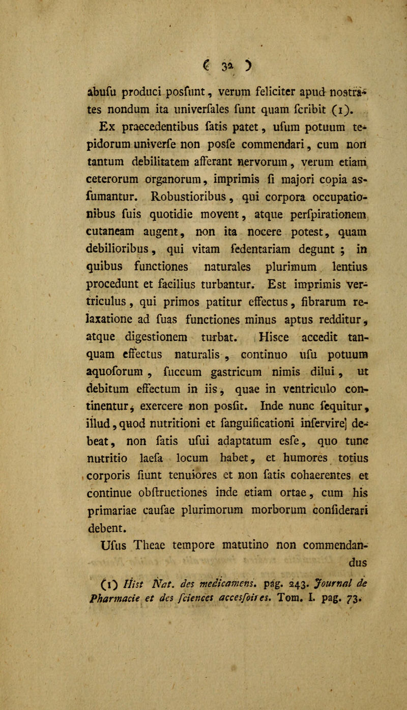 ? 3^ ) abufu produci posfunt, verum felicitcr apud nostra-* tes nondum ita univcrfales funt quam fcribit (i). Ex praecedentibus fatis patet, ufum potuum te* pidorum univerfe non posfe commendari, cum nort tantum debilitatem aiFerant nervorum, verum etiam eeterorum organorum, imprimis fi majori copia as- fumantur. Robustioribus, qui corpora occupatio- nibus fuis quotidie movent, atque perfpirationem cutaneam augcnt, non ita nocere potest, quam debilioribus, qui vitam fedentariam degunt ; in quibus functiones naturales plurimum lentius procedunt et faeilius turbantur. Est imprimis ver- triculus, qui primos patitur efFectus, fibrarum re- laxatione ad fuas functiones minus aptus redditur, atque digestionem tuxbat. Hisce accedit tan- quam cffectus naturalis , continuo ufu potuum aquoforum , fuccum gastricum nimis dilui, ut debitum efFectum in iis, quae in ventriculo con- tinentur^ exercere non posfit. Inde nunc fcquitur, iilud, quod nutritioni et fanguificationi infervire] de- beat, non fatis ufui adaptatum esfe, quo tunc nutritio laefa locum habet, et humores totius corporis fiunt tenuiores et non fatis cohaerentes et continue obftruetiones inde etiam ortae, cum his primariae caufae plurimorum morborum confiderari debent. Ufus Theae tempore matutino non commendan- dus (O ^-^^'^^ ^^^- ^^^ medicamens. pag. 243. Jottrnnl de