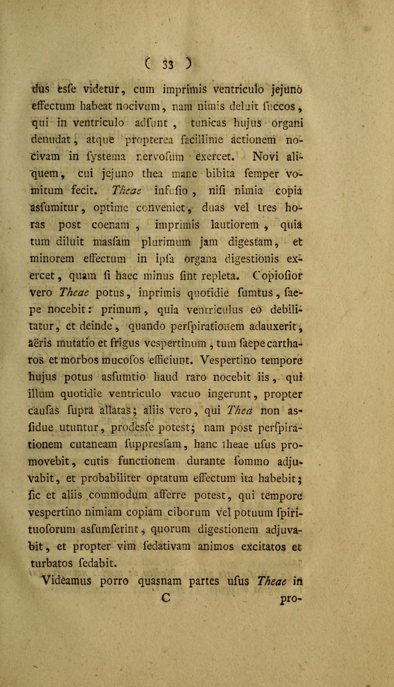 tfus esfe videtur, cum imprimis ventriculo jejuno effectum habeat nociviim, nam nimis delait luccos^ qui in ventriculo adfunc , tunicas bujiis organi denudat^ atqufe propterea facillime actionem no- icivam in fystema nervofum • ^xercet. Novi ali^ quem, cui jcjuno thea mane bibita femper vo- hiitum fecit. Thcae- infi.fio , nifi nimia copia asfumitur, optimc conveniet, duas vel tres ho- ras post coenam , imprimis lautiorem , quia tum diluit masfam plarimum jam digestam, et rninorem effectum in ipfa organa digestionis ex- ercet, quam fi haec minus fiiit repleta. Copiofior vero Theae potus, inprimis quotidie fumtus, fae- pe nocebit: primum, quia ventriciilus ed debili- tatur, et deinde, quando perfpirationem adauxeritj aeris mutatio et frigus vespertinum , tum faepecartha- ros etmorbosmucofos efficiunt. Vespertino tempore hujus potus asfumtio haud raro nocebit iis, qut illum quotidie ventriculo vacuo ingerunt, propter caufas fupra allatas; aliis vero, qui Thea non as- fidue utuntur, prodesfe potest; nam post perfpirii- tionem cutaneam fuppresfam, hanc iheae ufus pro- movebit, cutis functionem durante fommo adju^ Vabit, et probabiliter optatum effectum ita habebit; fic et aliis commodum afferre potest, qui tcimpore vespertino nimiam copiam ciborum vel potuum fpiri- tuoforum asfumferint, quorum digestionem adjuva- bit, et propter vim fedativam animos excitatos et turbatos fedabit. Vid^amus porro quasnam partes ufus Theac ift C pro-