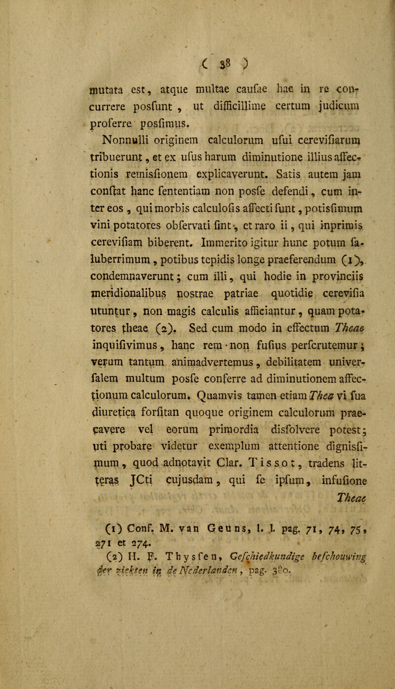 C S8 ) mutata est, atque niultae caufcie hae in re con- currcre posrunt , ut di|Hcillime certum judicum proferre ppsfiraus. NorinuUi originem calculorum ufui cerevifiarum tribuerunt, et ex ufus harum diminutione illius alFeC'? tionis remisfionem explicaverunt. Satis autem jam conftat hanc fententiam non posfe defendi, cum in- tcr eos 5 quimorbis calculofis affectifunt, potisfinium vinipotatores obfervati fmt•, ctraro ii,qui inprimis cerevifiam biberent. Immerito igitur hunc potum fa- luberrimum , potibus tepidis longe praeferendum (i), condemnaverunt; cum illi, qui hodie in provinciis meridiQnalibus nostrae patriae quotidig cerevifia Vtuntur, non magiS calculis afficiautur, quampota- tores theae (2). Sed cum modo in efFectum Thea& inquifivimus, hanc rem • non fufius perfcrutemur; vefum tantum aniraadvertemus, debilitatem univer- falem multum posfe conferre ad diminutionem afFecr tionum calculorum, Quamvis tamen etiam Thea vi fua diuretica forfitan quoque originem calculorum prae- pavere vel eorum primordia disfolvcre potest; pti probare videtur exemplum attentione dignisfi- pium , quod adnotavit Clar. T i s s o t, tradens lit- ^^ras JCti cujusdam, qui fe ipfum, infufione Thea6 (i) Conf. M. van Geuns, I. 1. pag. 71, 74, 75, 271 et 274. (2) H. F. Thysfen, Gefchiedkundige befchouwitJg ^er ?Jekten i^ de Ncderlanden, pag. 3oo„