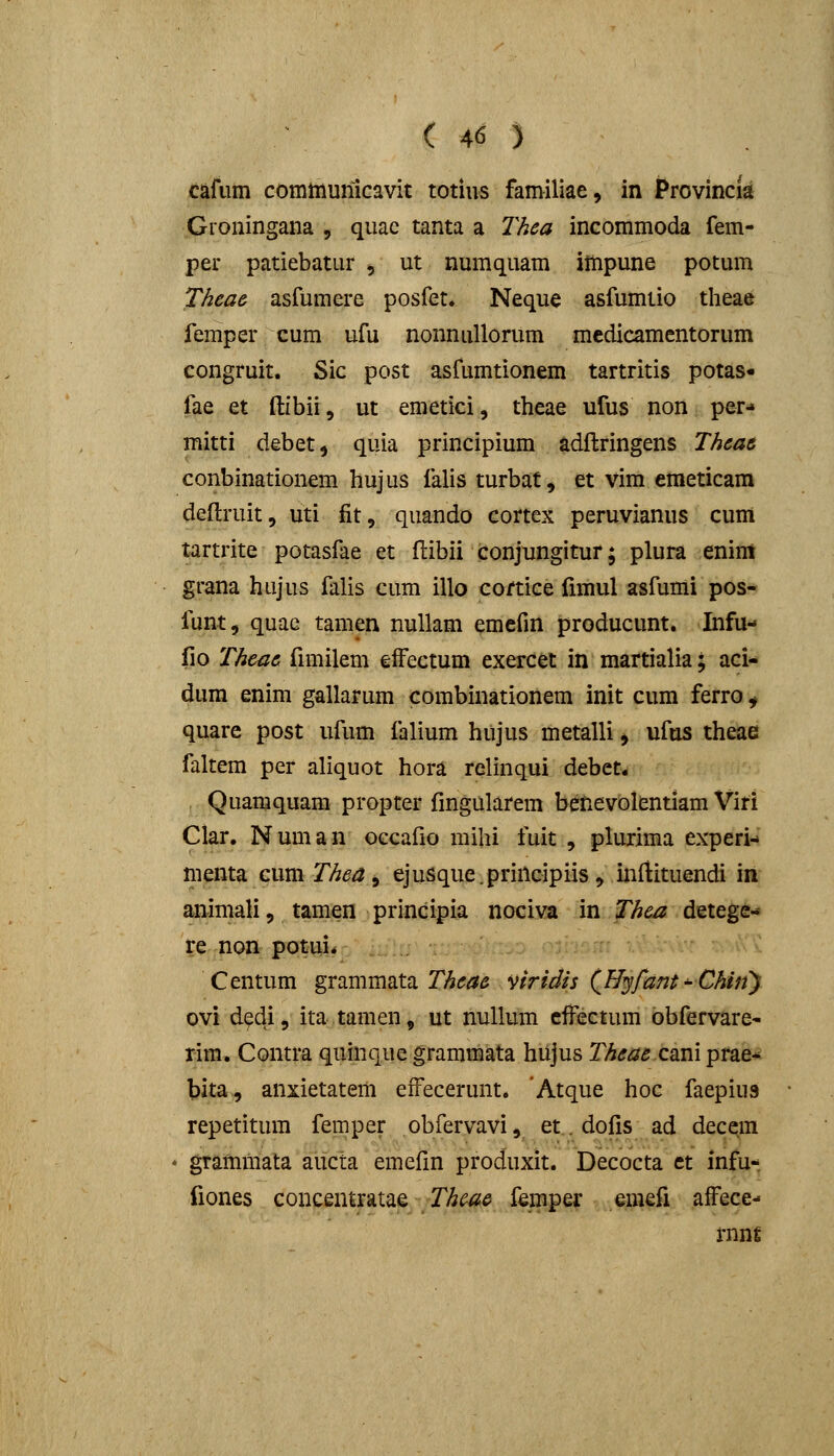 cafiim comiiiunlcavit totius familiae, in Provincia Gioningana , quae tanta a Thea incommoda fem- per patiebatur , ut numquam impune potum Theae asfumere posfet* Neque asfumtio theae femper cum ufu nonnuUorum medicamentorum congruit. Sic post asfumtionem tartritis potas- fae et ftibii, ut emetici, theae ufus non per-» mitti debet, quia principium adftringens Theae conbinationem hujus falis turbat, et vim emeticam deftruit, uti fit, quando cortex peruvianus cum tartrite potasfae et ftibii conjungitur; plura enini grana hujus falis cum illo cortice fimul asfumi pos- funt, quae tamen nullam emcfin producunt. Infu- fio Thcae ftmilem efFectum exercet in martialia; aci-» dum enim gallarum combinationem init cum ferro ^ quare post ufum falium hujus metalli, ufos theae faltem per aliquot hora relinqui debct. Quamquam propter fingularem benevolentiam Viri Clar. Numan occafio mihi fuit , plurima experi-» menta cum Thea ^ ejusque.principiis, inftituendi in animalij tamen principia nociva in Thea detege-* re non potui. Centum grammata 2/^«;^^ viridis QHyfant^Chiny ovi dedi, ita tamen, ut nuUum clFectum obfervare- rim. Contra quinquc grammata hujus Theae C2im prae- bita, anxietatem effecerunt. 'Atque hoc faepius repetitum femper obfervavi, et. dofis ad decqm grammata aucta emefin produxit. Decocta et infu- fiones concentratae Thcae femper emefi affece- mnt
