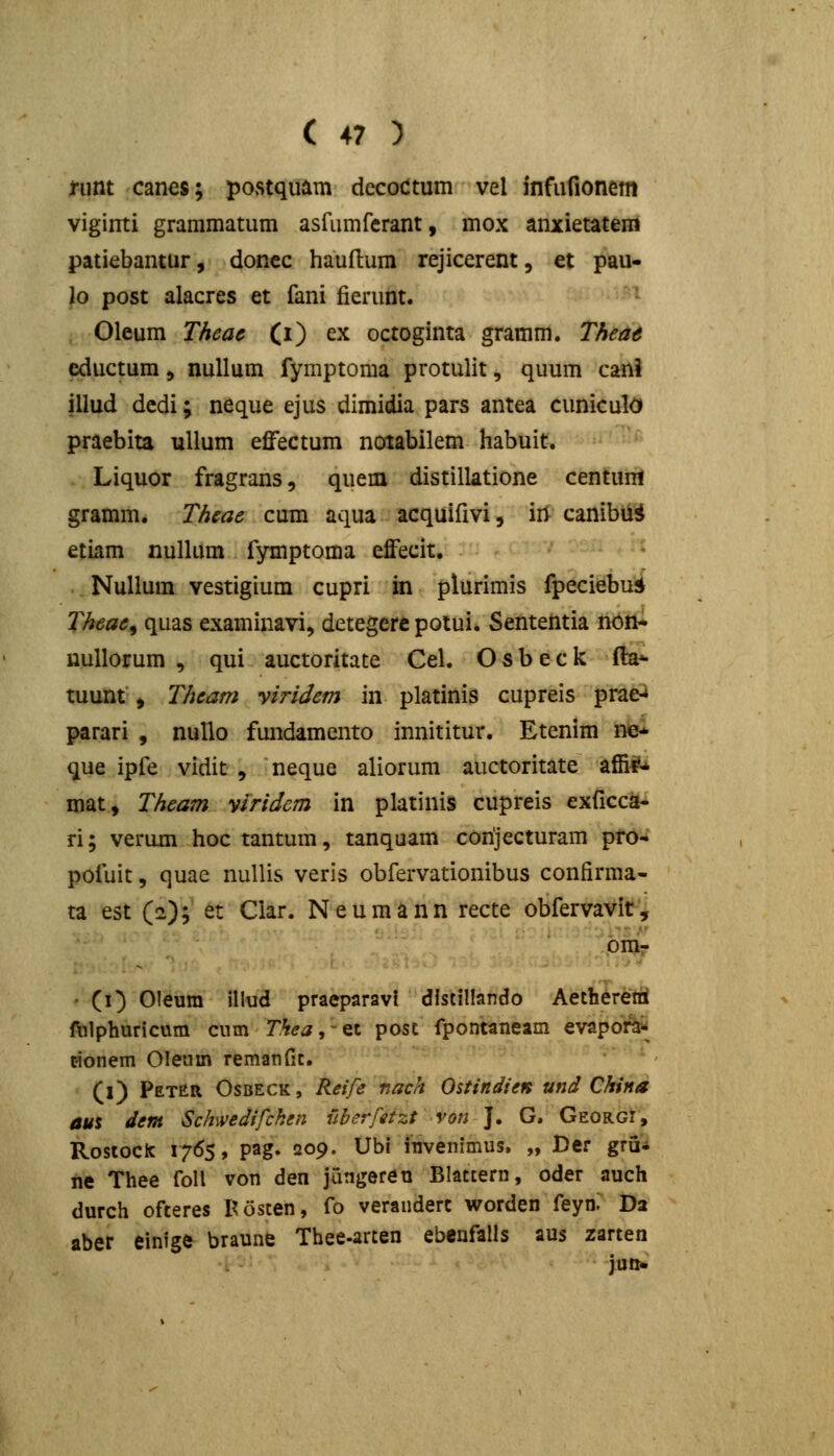 nmt canes; postquam dccoctum vel infufionem viginti grammatum asfLUTifcrant, mox anxietatem patiebantur, donec hauftum rejicerent, et pau- lo post alacres et fani fierunt. Oleum Theac (i) ex octoginta gramm. Theae eductum, nuUum fymptoma protulit, quum cani illud dcdi; neque ejus dimidia pars antea cuniculOf praebita ullum effectum notabilem habuit. Liquor fragrans, quem distillatione centum gramm. Theae cum aqua acquifivi, iri canibii^ etiam nullum fymptoma effecit. Nullura vestigium cupri m plurimis fpeciebu^ Theae^ quas examinavi, detegere potui. Sententia n6!i* nullorum , qui auctoritate Cel. O s b e c k ffe*- tuunt , Theam yiridem in platinis cupreis prae-* parari , nullo fmidamento innititur. Etenim ne* que ipfe vidit , neque aliorum auctoritate affi^-^ mat, Theam ylridcm in platinis cupreis exficca^ ri; verum hoc tantum, tanquam conjecturam pf6-i pofuit, quae nuUis veris obfervationibus confirma- ta est (2); et Clar. Neumann recte obfervavit'^ • (O Oleum illud praeparavl dlstillando Aetheretti fulphuricum cum Thea^-^t post fpontaneam evapoi^^ cionem Oleum remanfit. (1) PetER Osbeck , Reife nach Oitindien und China aus dem Schwedifchen uberfetzt von J. G. Georgi, Rostoclc 1765, pag. 209. Ubi invenimus. „ Der gru* ne Thee foll von den jungereu Blattern, oder auch durch ofteres I^osten, fo verandert worden feyn: Da aber einlge braune Thee-arten ebeufalls aus zarten JU!1«