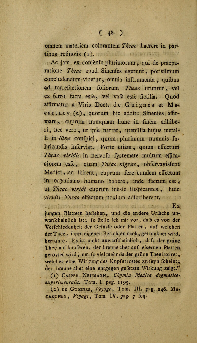 omneili mat^riem colorantem Thede ha^rere ih far* Jibus refinofis (i). Ac jam ex confenfu plurimorum j qui de praepa-v ratione Thcac apud Sinenfes egerunt, potisfimum concludendum videtur, omnia inftrumenta , quibus ad torrefactionem foliorum Theae utuntur, vel ex ferro facta esfe, vel vafa esfe fictilia. Quod affiniiatur a Viris Doet.de Guignes et Ma-» € a r t n e y (2) , quorum hic addit: Sinenfes affir- inare, cuprum numquam hunc in finem adhibe* ri 5 nec vero , ut ipfe narrat, utenfilia hujus metal-* U in Sina confpicl, quum plurimum nummis fa- bricandis inferviat. Forte etiam, quum efi^ectuni Theae vlridis in nervofo fystemate multum effica- ciorem esfe, quam Theae nigrae^ obfervavisfent Medici, ac fcirent, cuprum fere eundem effeictum Jn. Organismo huraano habere , inde factura est ,- ut Theae viridi cuprum inesfe fuspicantes , huic viridis Theae efi^ectum noxium adfcriberent. .: Ex jungen Blattern beflehen., und die andere Urfache un- warfcheinlich isc; fo (lelle fch mir vor, dafs es von def Verifchiedentjeic der Gefasfe oder Platten, auf welchert derThee , ihren eigenen Berichten nach, getrocknec wird, herruhre. Es isc nichc unwarfcheiniich, dafs der grune The^ auf kiipferen, der braune aber auf eisernen Piatcen gerostet wird, um fo vielmehr dader gruneTheelaxirec, welcbes eine Wirkung des Knpferrostes zufeyn fcheint; der braiine aber eine entgegen gefetzte Wirkung zeigt. (1) CASPEn Neumann, Chymia Medica dogmatico^ experimentalis.Tom. I. pag. 1195. (ji^ DE GuiGNES, Foyage, Tom. III. pag. 246. Ma. CAR-TNLY, yoyage, Tom. IV. pag- 7 feq.