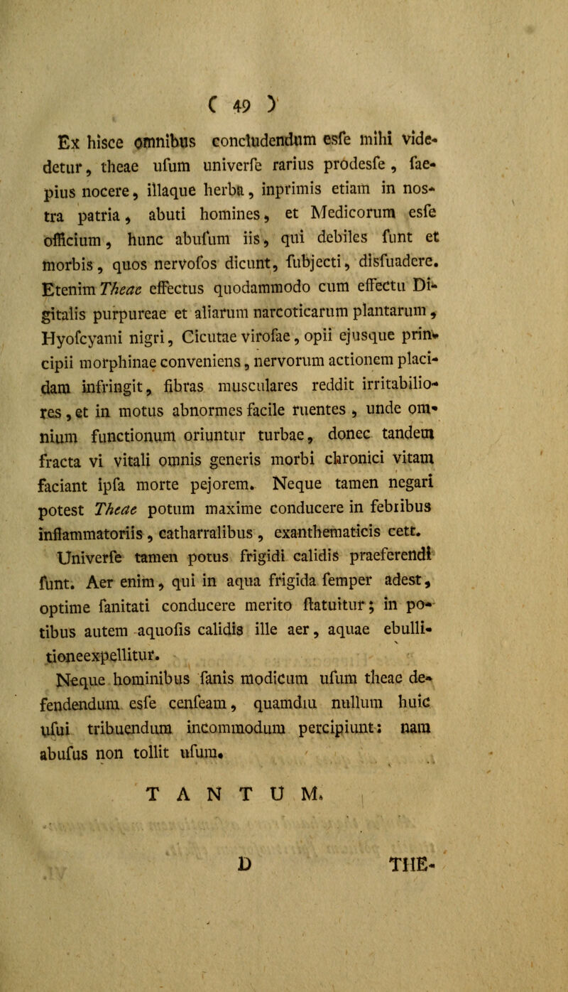 Ex hisce omnibiis concludendxim esfe mihi Vidc- detiir 5 theae ufum univerfe rarius prodesfe, fae- pius nocere, illaque herbn, inprimis etiam in nos* tra patria ^ abuti homines, et Medicorum esfe officium, hunc abufum iis> qui debiks fiint et morbis, quos nervofos dicunt, fubjecti, disfuadere. Etenim Theac efFectus quodammodo cum efFectu Di- gitalis purpureae et aliarum narcoticarum plantarum, Hyofcyami nigri, Cicutae virofae, opii ejusquc prinv cipii morphinae conveniens, nervorum actionem placi- dara inft-ingit, fibras musculares reddit irritabilio- res, et in motus abnormes facile ruentes , unde om» nium functionum oriuntur turbae, donec tandeoi fracta vl vitali omnis generis morbi chronici vitam faciant ipfa morte pejorem. Neque tamen negari potest Thcae potum maxime conducere in febribus infiammatoriis, catharralibus , exanthematicis cett, Univerfe tamen potus frigidi calidis praeferendl ftint. Aer enim, qui in aqua frigida femper adest, optime fanitati conducere merito ftatuitur; in po- tibus autem aquofis calidis ille aer, aquae ebulli- tioneexpellitur. Ncque hominibus fanis modicum ufum theae de» fendendum esfe cenfeam, quamdiu nuUum huic ufui tribuendiun incommodum petcipiunt: nara abufus non tollit ufura. T A N T U M* D THE-