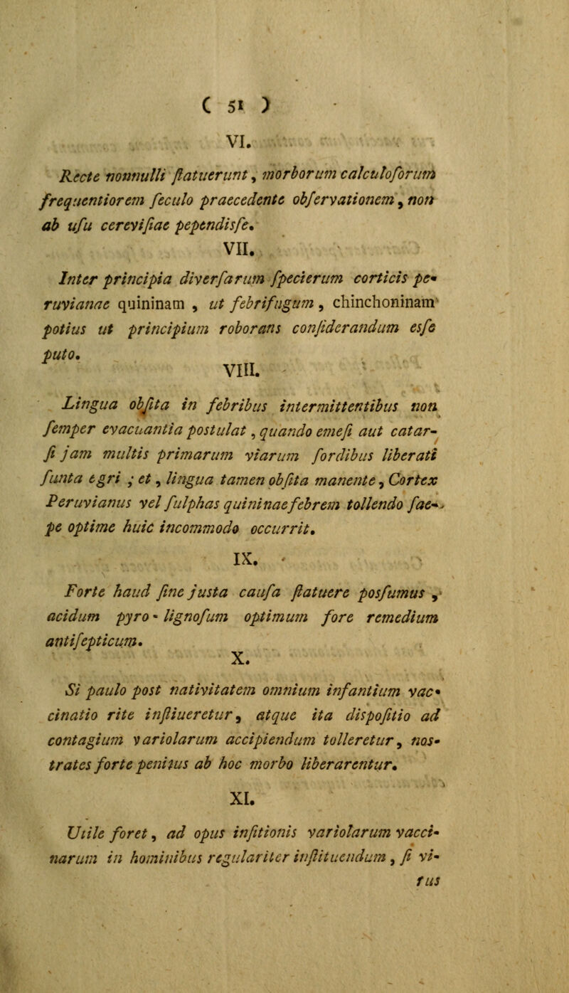VL R^cte mnnulli flatueriint, morborum cakuhforum frequemiorem feculo praecedente obfcrvationem\ non ah ufu cereyifiae pependisfe. VII. Inter principia diverfarum fpecierum corticis pc* ruvianae quininam , ut febrifngum , chinchoninam potius ut principium roborans conftdcrandum esfe puto. VIII. Lingua objita in febribus iniermittentibus noti femper evacuantia postulat, quando emefi aut catar- fi jam multis primarum viarum fordibus Uberati funta tgri ; et, lingua tamen obfita manente, Cortex Peruvianus vel fulphas quininaefebrem tollendo fae^^ pe optime huic incommodo occurrit, IX. ' Forte haud fine justa caufa fiatuere posfumus , acidum pyro - lignofum optimum fore remedium antifepticum. X. Si paulo post nativitatein omnium infantium vac* cinatio rite infiiueretur^ atque ita dispofitio ad contagium variolarum accipiendum tolleretur ^ nos* trates forte penitus ah hoc morho Hberarentur* XI. Utile foret, ad opus infitionis variolarum vacci* narum in hominibus regulariter iufiituendum , / v/- fus