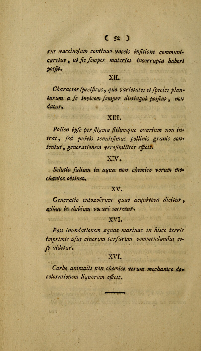 C 50 rm ^acdmjum contlnuo yaccis infuionc communi* cgrctuf^ u$ficfmper mafcrics incorru^ta habtri posfit. Charactcrfpecificus, quo varietates etfpecies plan* tarum a fc imicem fcmper distingui posfint, nm datur^ xriL Pollen ipfc per ftlgma pHumque ovarium non in* trat ^ fed pulvis tenuisfimus pollinis granis con* tentus^ generationem yerofimiliter efficit* XIV. Solutio falium in aqua. non chemicc verum tn&» chatiicei obtimt^ xr. Generafio entozoorum quae aequivoca dicitur^ afihuc in dubium vocari mercinr* XVI. Post inundatioTiem aquae, marinae in hisce terris imprimis ufus cinerum turfarum commendandus es fe videtur. XVI. Carbo animjilLs non chemicc v^rum mechanicc di^ colorationem liquorum efficit.