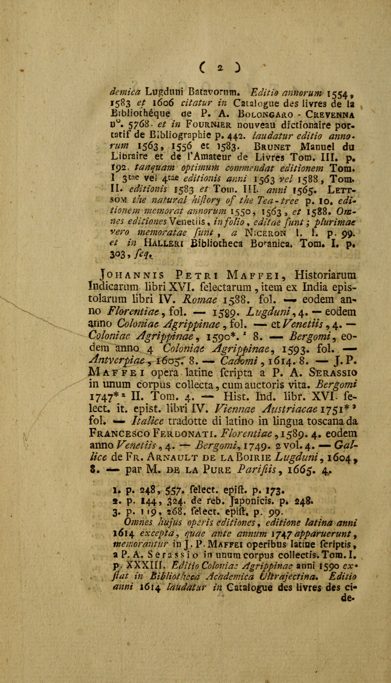 demica Lugduni Batavornm. EditiQ annorum 1554, 1583 et 1606 citatur in Caialogue des livres de la Eibliotheque de P. A. Bolongaro - Crevenna n^. 5768- etin Fournier nouveau dictionaire por- catif de Blbliographie p. 442. laudatur editio anno» rum 1563, 1556 ec 1583. Brunet Manuel du Libraire ec de rAmateur de Livres Toro. IH. p, 192. tanquam optimum commendat editionem Tom. I 3tae vel 4tae editionis anni 1563 vel 1588., Tom» II. editionis 1583 ^^ Tom. III. anni 1565. Lett- so:vi the natural hiflory of the Tea-tree p. lo, edi tionemmemorat annorum 1550, 1563» et 1588. 0/b- ?a<?5 editiones Venetiis, infolio, edltae funt; plurimae vero memoratae funt, ^ Niceron l. 1. p. 99. et in Halleri JBibliotheca Bcanica, Tom. L p, 303, /^^. JoHANNis Petri Maffei, Historiarum Indicarum libri XVI. felectarum , itera ex India epis- tolarum libri IV. Romae 1588. foL —• eodem an- no Florentiae ^ i6[. — 1529. Lt/gdunl^ ^,--'to&om anno Coloniae Agrippinae, fol. — Q,lFenetiis, 4. — Colomae Agrippinae^ 1590*.' 8. — Bergomi^ eo- dem aiinQ 4 Coloniae Agrippinae^ I593« foL — Antverpiae 5-1^0^;' 8. — Cadomi , 1614. 8. — J. P. Maffei opera latine fcripta a P. A. Serassio in unum corpus coUecta, cum auctoris vita. Bergomi 1747** n. Tom. 4. — Hist. Ind. libr. XVL fe- lect. it. epist. libvi IV. Viennae Austriacaei^jsi^* foL — Italice tradotte di latino in lingua toscana da Francesco Ferdonati, Florentiae, 1589. 4. eodem anno Venetiis^ 4. — Bergomi^ i749» 2 V0I.4. — GaU lice de Fr. Arnault de laBoirie Lugduni^ 1604, 8. -*— par M. de la Puiie Parifiis^ 1665. 4. 1. p. 248, 557. felect. epift. p. 173. 2. p. 144, 324. de reb. Japonicis. p. 248. 3. p. 1 »9, 268, felect. epift, p. 99. Omnes hujus operis editiones, editione latina anni 1614 excepta^ quae ante annum ij^japparuerunt^ menwrantur in J.P.Maffei operibus latine fcriptis, a P- A. S e r a s s i o in unam corpus collectis. Tom. I. p. XXXIIL Editio Colonia3 Agrippinae anni 1590 ex* jiat in Bibliotheca Academica Ultrajectina, Editio anni 1614 laudatur in Gatalogue des Uvres dcs ci- de«