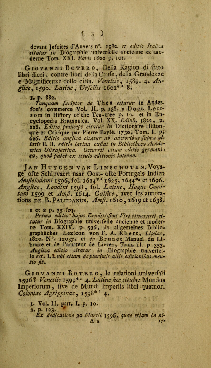 devani Jifuites d'Anvers n°. Ip82. ct editio Jtalica citatur in Biographie iiniverrelle anciennc et ino- derne Tom. XXI. Pnris 1830 p. 101. GiovANNi BoTERO, Dcila Ragion di ftato libri dieci, contre libri della Caiife, dclla Grandczze e Magnificenze delle citta. Venctiis ^ 1589. 4. A^i' glfccj isgo. Latinc ^ Urfellis 1602*' 8. j* p. 882. Tanquam fcriptor de Thea citatur in Andcr- fon's commerce Vol. II. p. 138- a Doct. Lctt- 8om in Hiftory of the Tea-tree p. 10. et in En- cyclopedia Brictannica, Vol. XX* Edinb, 1822, p. sa8. Editio princeps citatur in Dictionaire Hirtori- que Ct Critique par Pierre Bayle. 1730, Tom. I. p; 626. Editio anglica citatur ah auctoribns fupra al- latis 11. 11. editio latina exftat in Bibliotheca Acade* rnica Ultrajectina. Occurrit etiam editio germani» ca, quodpatet ex titulo editionis latinae. Jan Huygen van Linschoten,Voya- ge ofte Schipvaert naar Oost- ofte Portugals Indien Amjlclodami 1596, fol. 1614*' 1623,1644** et 1695. AngUcc^ Londini 1598, fol. Latine^ Hagae Comi- tum 1599 et Amji, 1614. GalUccy avec les annota- tions DE B. Paludanus. Amji, 1610, 1619 et 163$. I et fl p. 35 feq. Prima editio*hujus Eruditisjtmi Viri itinerarii ci* tatur in Biographie univerfelle ancienne et moder- ne Tom. XXIV. p. 536, in allgemeines Biblio- graphifches Lexicon von F. A. Ebert, Lipfiaey 1820. N^ 12037. et in Brunet Manuel du Li- brairc et de ramateur de Livres, Tom. II. p 353, Angiica editio citatur in Biographie univerlel- le ect. \A.uhi etiani depiurimis aliis editionibus men» tio fit» Giovanni BoTEROjle relationi imiverfali 1596 ? Vcnetiis 1599*' 4. Latinc hoc titulo: Mundus Imperiorum, live de Mundi Imperiis libri quatuor. Coloniac Agrippnac^ 1598*'' 4. l. Vol. II. part. I. p. 10. 3. p. 123. * Ex dedicatione ao Martii 1596, <iuae etiam in al- A i2 te»