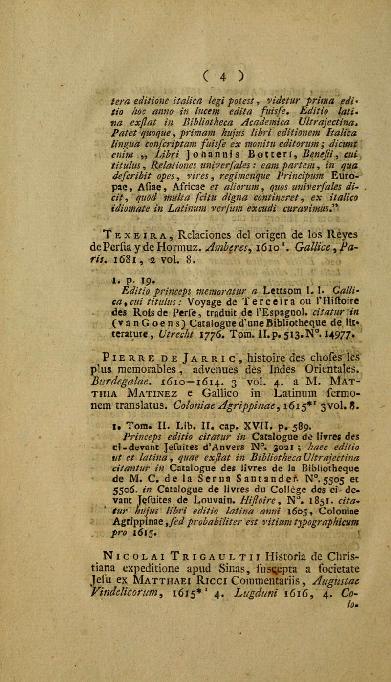 tem editione iialica legi potest, videtur prima edi* tio hoc anno in htcem edita fuisfe» Editio lati* fia exfiat in Bihliotheca Academica Ultrajectina, Patet quoque, primam hujus libri editionem Italica lingua confcriptam fuisfe ex monitu editorum; dicunt enim „ Libri Joliannis Botceri, Benefii, cui. titulus, Relationes univerfales: eam partem, in qua defcribit opes, vires ^ regimenque Principum Euro- pae, Afiae, Africae et aliorum, quos univerfales di- cit, quod multa fcitu digna contineret, ex italico idiomate in Latinum verfum excudi curavimus^'' T E X EIR A, Relaciones del origen de los Reycs de Perfia y de Hormuz. Ambcres^ 161o'. Gallice, Pa- ris, 1681, 2 voU 8. Editio princeps memoratur a Lettsom 1,1. Calli' ca^cui titulus: Voyage de Terceira ou THiftoire des Rois de Perfe, traduit de i'Espagnol. citatur in (vanGoens) Catalogued'uneBibliotheque de lit« terature, LJtrecht 1776. Tom. II.p.5i3.1N°. I4977. .PiERRE deJarric, histoirc des chofes les plus memorables, advenues des Indes Orientales. Burdegalae. 1610—1614. 3 vol. 4. a M. Mat- THiA Matinez e Gallico in Latinum fermo- nem translatus. Coloniac Agrippinae^ 1615*' 3V0I. 8. I. Tom. IL Lib. II. cap. XVII. p. 589. Princeps editio citatur in Catalogue de livre$ des cf-devant Jefiiites d'Anvers N°. 3021 ; haec editio ut et latina, quae exflat in BibliothecaUltrajectina citantur in Catalogue des livres de la Bibliotheque de M. C. de la Serna Santandet N°. 5505 et 5506. in Catalogue de livres du Coliege des ci-de- vant Jefuites de Louvain. flifloire, N*. 1851. cita ' tur hujus libri editio latina anni 1605, Coloniae Agrippinae ^fed probabiliter est vitium typographicum pro 1615. NicoLAi Trigaultii Historia de Chris- tiana expeditione apud Sinas, fus^epta a focietate Jefu ex Matthaei Ricci Commentariis, Augustac VindcUcorum^ 1615*' 4. Lugduni 1616, 4. Co- lo.