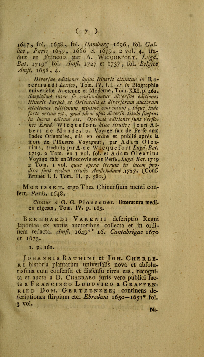 i6479 fol» 1658, fol. Ilaniburg 1696, fol. GaU Ucc^ Paris 1659, 1666 ct 1679, 2 vol. 4. tfa- diiit en Fnmcuis par A. Wicquefort. Liigd, Bat. 1719* fol. Jmji. 1727 et 1737, fol. Belgicc Jmft. 1658, 4. Diverfae editiones hujtis Itineris citantur in Ro* t e r m u n d i Lcxico, Tom. IV. 1.1. ^/ /« Biographie univerrelle Ancienne et Moderne,Tom.XXI.p. 462. Saepisjime inter fc confimduntur diverfae editiones itineris Perjici et Orientalis et diverforum auctorum citationes editionum minime eonveniunt, idque inde forte ortum est, quod idem opus diverfo titulo faepius in lucem editum est, Optimae editiones funt verfio' nes Eriid. Wicquefort. hisce titulis: Jean A !• berc de Mandeslo. Voyage faic de Perfe aux Indes Orientales, mis en ordre et publi^ apr^s ia mort de rilluscre Voyageur, par Adam Olea- r i u s, traduits parA.de W i c q u e f o r t Lugd. Bat, 1719. 2 Tom, cn i vol. fol. et Adara Olearius Voyage fait en Moscovie et en Perfe, Liigd Bat. 17:9 2 Tom. I vol. quae opera iterum in lucem pro* dita funt eisdem titulis Aniftelodami .1727. ^^Conf. Bruuec 1, 1. Tom. II. p. 580.} MoRissET. crgoThea Chinenfium menti con- fert. Paris, 1648. Qitatur a G. G. P1 o u c q u e t. litteratura medf- ca digesta, Tom. IV. p. 165. Beriihardi Varenii defcriptio Regni Japoniae ex variis auctoribus collecta et in ordi- nem redacta. Amft, 1649*' 16. Camabrigac 1670 et 1673. I. p> 161. JOHANNIS BaUHINI Ct JOH. ChERLE- R i historia plantarum univerfalis nova et abfolu- tisfima cum confenfu et disfenfu circa eas, recogni- ta et aucta a D. Chabraeo juris vero publici fac- ta a Francisco Ludovico a Graffen- RiED DoM. Gertzenzee; continens dc- fcriptiones (lirpium etc. Ebrodum 1650—1651* fol. 3 vol. Ni.