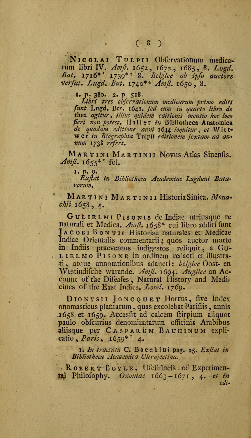 NicoLAi Ttjlpii Obfervationiim medica- rum libri IV. Jmjl, 1652, 1672, 1685, 8. Lugd. Bau 17x6*' 1739*' 8. Belgicc ah ipfo auctorc verfat. Ltigd.Bat. 1740*» Jtiift, 1650, 8. I. p. 380. 2. p 518. Libri tres obfervationnm medicarum primo editi funt Lugd, Bac. 1641. fed cum in quarto libro de thea agitur, illiiis quidem editionis mentio hoc loco fieri non potest, Haller in Bibiiotheca Anatomica de quadam editione anni 1644 loquitur ^ et Witt» w e r in Biographia Tulpii editionem fextam ad an* num 1738 refert, M A R T i N1 M A R T i N11 Novus Atlas Sinenfis. jimfi. 1655*' fol. I. p. 9. Exflat in Bibliotheca Academiae Lugduni Bata* vorum, Martini Martinii HistoriaSinica. Mona- chii 16585 4, GuLiELMi PisoNis de Indiae utriusqiie re naturali et Mcdica. Jmll, 1658* cui libro additi funt Jacobi l>OTMTn Historiae naturales et Medicae Indiae Orientalis commentarii; quos auctor morte in Indiis praeventus indigestos reliquit, a Gu- M E L M 0 P 1 s o n E in ordinem redacti et illustra- ti, atque amiotationibus adaucti: belgice Oost- en Wcstindifche warande. Amft, 1694. AngUce an Ac- count of tlie Difeafes, Natural Historyand Medir cines of tlie East Indies. Lond. 1769. DiONYSii Joncquet Hortus, (ive Index onomasticus plantarum , quas excolebat Parifiis, annis .1658 et 1659. Accesfit ad calcem flirpium aliquot paulo obfcurius denominatarum oflicinis Arabibus aliisque pcr Casparum Bauhinum expli- catio^i^^m, 1659*' 4« I, In tractatu C. Bacchini pag. 25. Exftat in Blbliotheca Academica Vltrajectina. . RoBERTBoYtE, Ufcfulnefs of Experimen- tal Philofophy. Oxoniae 1663 — 1671, 4. et in edi'