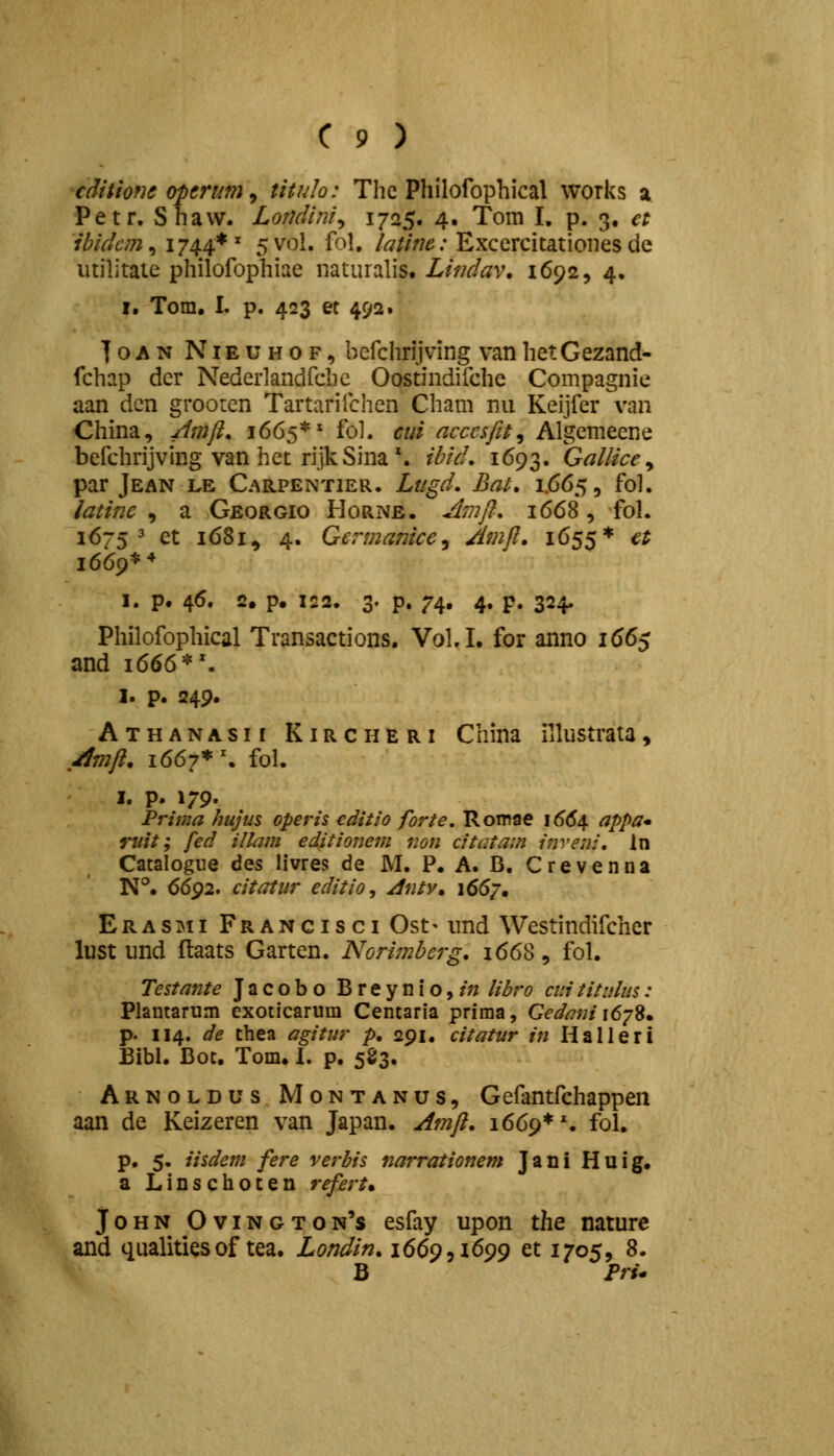 cditwjc optrum ^ tituh: Thc Philofophical works a Petr. Shavv. Loridini^ 1725. 4. Tom I. p. 3, et ibidcm^ 1744*' 5Vol. fol. latifie: Excercitationes de iitilitaie philofophiae iiaturalis. Lindav, 1692, 4, I. Tom. I. p. 423 et 492. ■foAN NiEUHOF, befchrljving van het Gezand- fchap der Nederlandfchc Oostindifche Compagnie aan dcn grooten Tartarifchen Cham nii Keijfer van China, /Imft, 1665** fol. cui acccsfit^ Algemeene befchrijving van het rijkSina'. ibid. 1693. Gallice^ par Jean le Carpentier. Lugd. Bai, 1.665, fol. latinc , a Georgio Horne. Jjnft, 1668, fol. 16753 et 1681, 4. Gcrmanice^ Amft. 1655* €t 1669** I. p. 46. 2. p. 122. 3. p. 74. 4. p. 324. Philofophical Transactions. VoLI. for anno 1665 and 1666*'. I. p. 249. Athanasii Kircheri China illustrata, ,^mft. 1667* \ fol. I. p. 179. Prima hujus operis editio forte, Romae \66e^ appa* ruit; fed illam editionem non citatam inveni. In Catalogiie ^qs livres de M. P. A. B. Crevenna N°. 6692. citatur editio, Jntv, 1667. Erasimi Francisci Ost' imd Westindifcher lust und ftaats Garten. Norimbcrg. 1668, fol. Testante Jacobo Breynio,/;; libro cuititulus: Plamarum exoticarum Centaria prima, Gedani i6ySm P' 114. de thea agitur p. 291, citatur in Halleri Bibl. Bot. Tom. I. p. 583. Arnoldus Montanus, Gefantfchappen aan de Keizeren van Japan. Amft. 1669**. fol. p. 5. iisdem fere verbis narrationem Jani Huig. a Linschoten refert^ JoHN Ovington's esfay upon the nature and qualitiesof tea. Londin. \6(>9,i\6()<) et 1705, 8. B Pru
