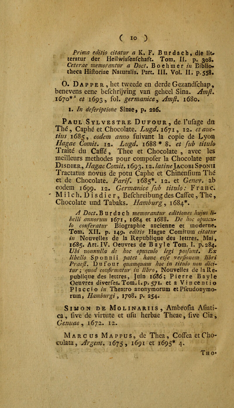 Prima editio citatur a K, F. Burdach, die Ht» teratur der Heilwisfenfchaft. Tom. II, p. 308. Ceterae memorantur a Doct, Boehmer in Biblio» iheca Hilloriae Naturalis. Part. III. Vol. II. p.558. O. D A p p E R, het tweede en derde Gezandfchap, benevens eene befchrijving van geheel Sina. ^mfi, 1670*' et 1693, fol. germanice^ Amji. 1680. I. In defcriptione Sinae» p. 226. Paul Sylvestre Dufour, de Tufage da Thd, Caph^ et Chocolate. Lugd.i^ji^ 12. etauc- tius 1685, eodem anno fuivant la copie de Lyon Hagae Comit, 12. Lugd, 1688 * 8. et fub titulo Trait^ du CafFd, Thee et Chocolate , avec les meilleurs methodes pour compofer la Chocolate par DiSDiER, Hagae Comit, 1693.12. latinejACom Sponii Tractatus novus de potu Caphe et Chinenfium Th(^ et de Chocolate. Parif. 1685*. 12. et Genev. ab eodem 1699. 12. Germanice fub titulo: Franc. M i 1 c h. D i s d i e r 5 Befchreibung des CafFee, The, Chocolate und Tabaks. Hamburg^ 1684*. A Doct, B u r d a c h memorantiir editiones hujus U- helli annoriim 1671, 1684 et 1688. De hoc opuscu» lo conferatitr Biographie ancienne et moderne, Tom. XII. p. 149. editio Hagae Comitura citatur in Nouvelles de la Republique des leitres. Mai, 1685. Art. IV. Oeuvres de Bayle Tom. I. p.284, Vbi nonnnlla de hoc opiisculo legi posfunt. Ex libello S p o n n i i patet hanc esfe verjionem libri Praefl, Dufour quamquam hoc in tititlo non dici iur; quod confirmatur in libro, Nouvelles de laRe- publique dit^ lettres, Juin 1686; Pierre Bayle Oeuvres diverfes. Tom.I.p. 571. et a Vincentio P1 accio in Theatro aconymorum etPfeudonyrao- rum, Hamburgi y 1708. p. 254. SiMON DE MoLiNARiis , Ambrofia Afiati- ca, five de virtute et ufu herbae Theae, five Cia, Genuae ^ 1672. 12. Marcus Mappus, de Thea, Coffea etCho- culata, Argent. 1675, i<^9i et 1695* 4. Tho»