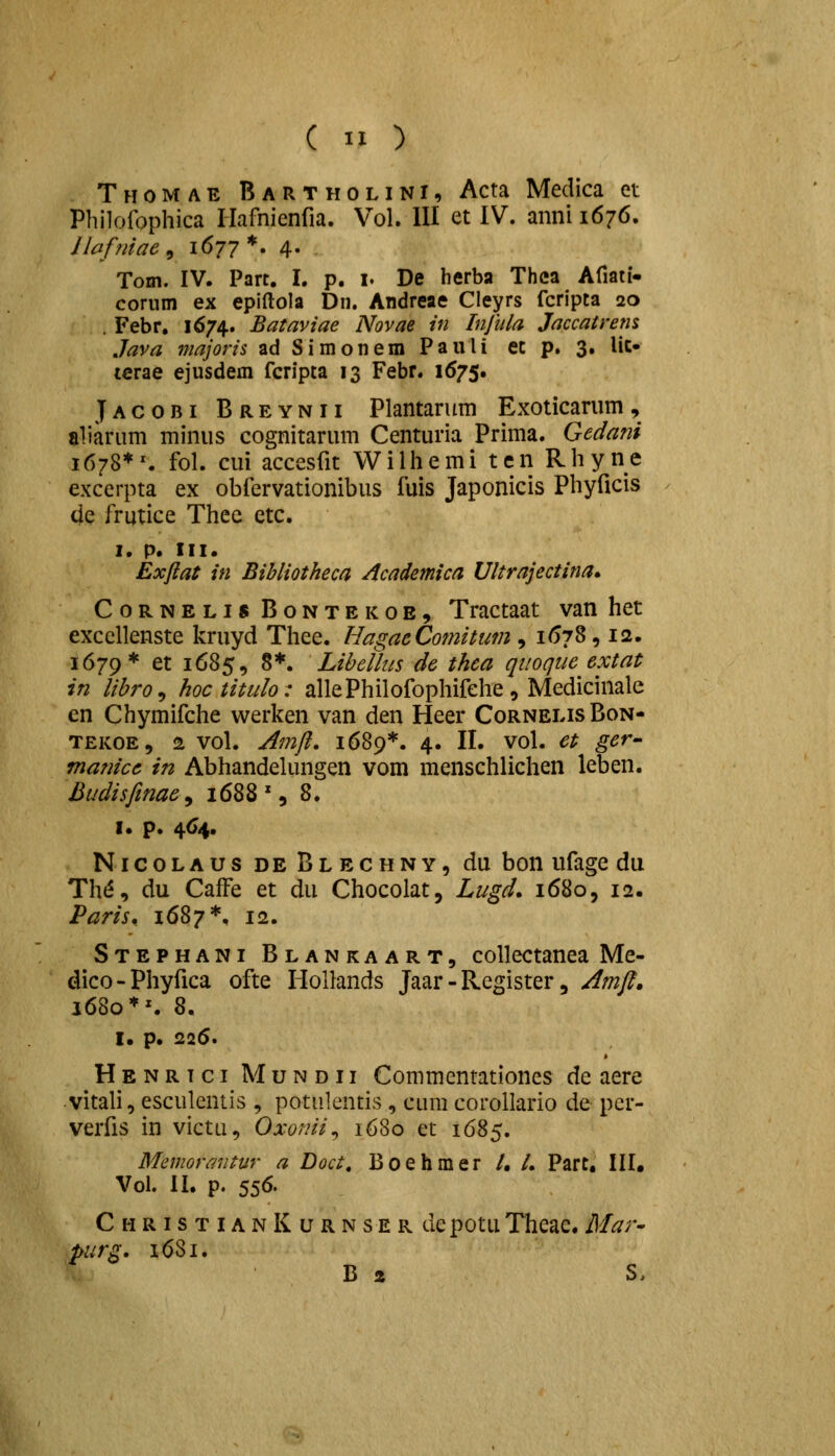 Thomae Bartholini, Acta Medica et Philofophica riafnienfia. Vol. 111 et IV. annii676. llaffiiae ^ 1677 *. 4. Tom. IV. Part, I. p. i. De herba Thca Afiati- cornm ex epiftola Dn. Andreae Cleyrs fcripta 20 . Febr, 1674. Bataviae Novae in Injula Jaccatrens Java majoris ad Simonem Pauli ec p. 3. Uc» icrae ejusdem fcripta 13 Febr. 1675. Jacobi Breynii Plantarum Exoticanim, aliarum minus cognitarum Centuria Prima. Gedani 1678*^ fol. cui accesfit Wilhemi ten Rhyne excerpta ex obfervationibus fuis Japonicis Phyficis 4e frutice Thee etc. I. p. III. Exfiat in Bihliotheca Academica Ultrajectina» CoRNELis BoNTEKOE, Tractaat van het exccllenste kruyd Thee. HagaeComitum, 1678, 12. 1679* et 1685, 8*. Libellus de thea quoque extat in libro^ hoc titulo: allePhilofophifehe, Medicinale en Chymifche werken van den Heer CornelisBon- TEKOE, 2 vol. Amjl. 1689*. 4. II. vol. et ger- manice in Abhandelungen vom menschlichen leben. Budisfinae^ 1688', 8. I. p. 4<>4. NicoLAUs deBlechny, du bon ufage du Th^, du CafFe et du Chocolat, Lugd, 1680, 12. Paris. 1687*, 12. Stephani Blankaart, coUectanea Me- dico-Phyfica ofte HoUands Jaar - Register, Amfi. 1680 ♦^ 8, I. p. 226. Henrici Mundii Commentationes de aere vitali, esculentis , potnlentis , cum corollario de per- verfis in victu, Oxonii^ 1680 et 1685. Memoraiitur a Doct, Boehmer /, /. Part, III, Vol. II. p. 556. ChristianKurnser depotuTheae.Mar- purg, 16S1. B a S,