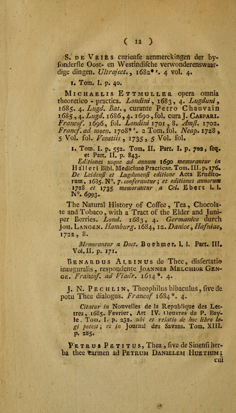 ( l^ > S. DE Vries ciirieufe aenmerckifigen der by- fonderfle Oost- en Westindifche vervvonderenswaar- dige dingen. Uhraject., 1682* \ 4 vol. 4. I. Tom, I. p. 40. MicHAELis Ettmuller opera omnia theoretico - practica. Londini ^ 1683, 4. Liigduni ^ 1685. /^, Lugd, Bat,^ curante Petro Chauvain 1685,4. Lugd, 1686,4.1690, fol. cura J. Caspari. Francof. 1696, fol. Londini 1701, 8. jdmfl, 1702, Francf, ad moen, 1708*'. 2 Tom. fol. Ncap, 1728 , 5 Vol. fol. Venetiis , 1735, 5 Vol. fol. I. Tom. I. p, 552. Tom. II. Part. I. p. 702, feq. et Part. II, p. 843. Editiones usqiie ad annum 1690 memorantur in H a 11 e r i Bibl. Medicinae Practicae. Tom. III. p. 176. De Leidenji et Lugdiinenji editione Acta Erudito- rum, 16%$.^^, j.conferantury et editiones annorum 1728 et 1735 memorantur a Cel, £berc 1.1. rsi°. 6993. The Natural History of CofFee, Tea, Chocola- te and Tobaco, with a Tract of the Elder and Juni- per Berries. Lo72d. 1683, 4. Germanice durch JoH. Langen. Hamburg, 1684,12. Danice^ Hafniae^ 17223 8. Memorantur a Doct, B o eh m e r. 1. I. Part. III. Voi.li. p. 171. BenardusAlbinus de Thee, disfertatio inauguralis , respondente Joannes Melchior Gen- GE. Francof, ad Viadr, 1614*. 4. J. N. Pechlin, Theophilusbibacukis,fivede potu Thee dialogus. Francof 1684*. 4. Citatur in Nouvelles de la Republique des Let- tres, 1685. Fevrier, Arc IV. Oeuvres de P. Bay- !e , Toiii, I. p. 232. uhi et relatio de hoc libro /^- gi potest; et in journal des Savans. Tom. XIII. p. 285» P E TRUS Petitus, Thca, five de Sinenfi her- ba thee tarmen ad Petrum Danielem liuEXiuMf cui