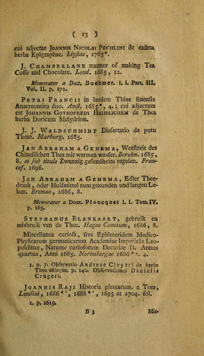 ciii adjectae Joannis Nicolai Pechlini de eadem herba Epigraphae. Lipftac^ 1785*« J. Chamberlane manner of making Tea Coffe and Chocolate. Lond, 1685, 12. Memoratiir a Doct, Boehmer. 1, l. Part. IIL Vol. II. p. 172. Petri Francii in laudem Thiae fmenris Anacreontica duo. Amfl. 1685*, 4.; cui adjectum est JoHANNis GoTHOFREDi Heinrichem de Thea herba Doricum Melydrion. J. J. W A L D s c H MID T Disfertatio de potu Theae. Marburg. 16S5. Jan Abraham a Gehema, Wetftreit des Chinefifchen Thea mit warmen wasfer. Berolm. 1685, 8. et fuh titulo Zwanzig gefundheits regelen. Prari' cof, 1696. Jan Abraham a Gehema, Edler Thee- drank, oder Hulfmittel zum gezunden undlangenLe- ben. Bremae^ 1686, 8. Memoratur a Doct. Ploucquet 1. 1. Tom»IV. p. 165. Stephanus Blai^kaart, gebruik en misbruik van de Thee. Hagae Comitum^ 1686, 8. Miscellanea curiofa, five Ephimeridum Medico- Phyficarum germanicarum Academiae Imperialis Leo- poldinae, Naturae curioforum Decuriae II. Annus quartus, Anni 1685. Norimbergae 168.6 * ^ 4. I. p. 7. Obrervatio Andrene Cleysrl de herba Thea aiijsque. p. 140. Obfervationcs Dauielis Crugeri. JoANNis Raji Historia plantarum. a Tom, Lonclim^ 1686*% 1688*% 1693 et 1704. fol. I. p. 1619. B 3 Mis»